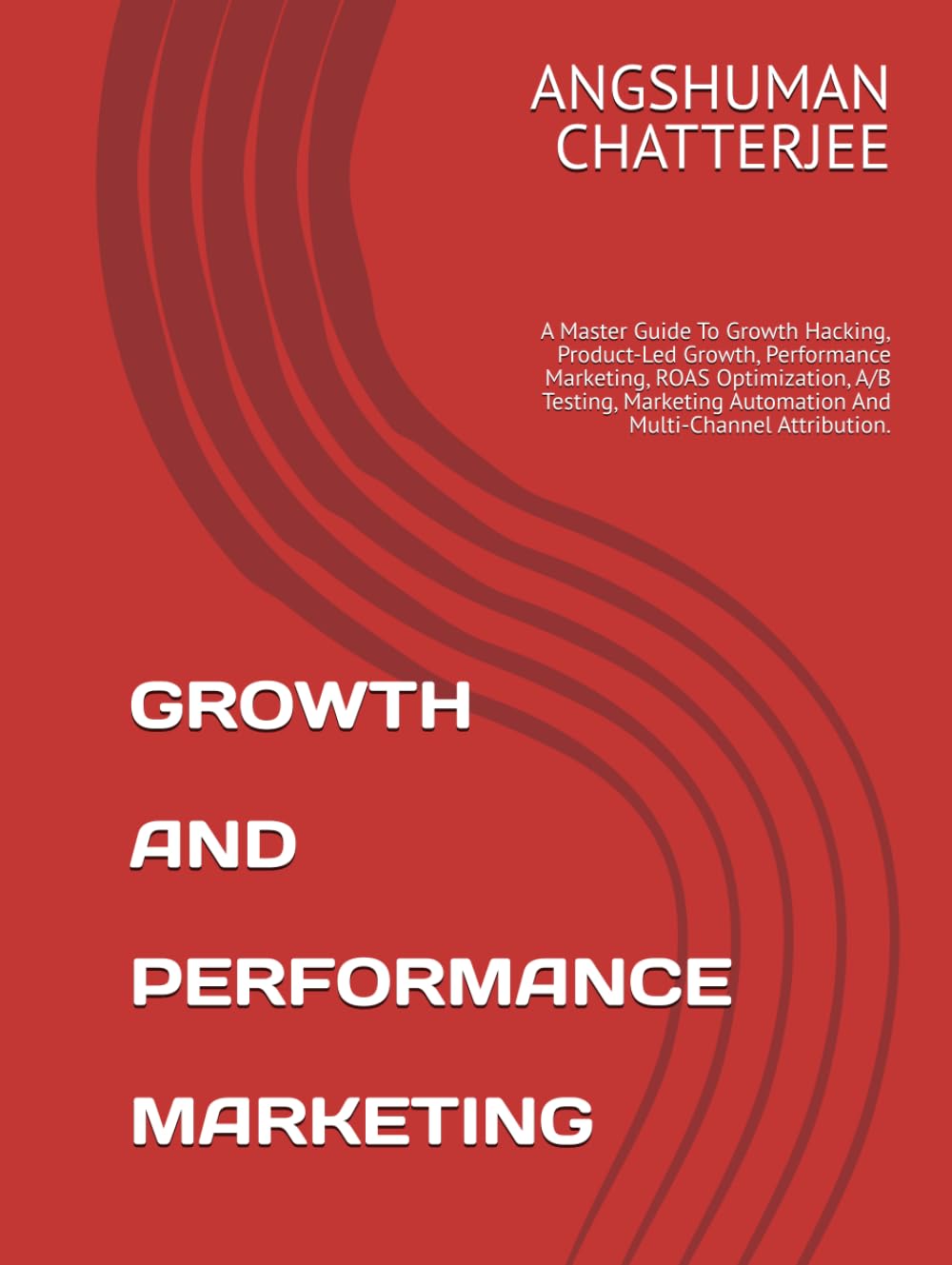 GROWTH AND PERFORMANCE MARKETING: A Master Guide To Growth Hacking, Product-Led Growth, Performance Marketing, ROAS Optimization, A/B Testing, Marketing Automation And Multi-Channel Attribution.