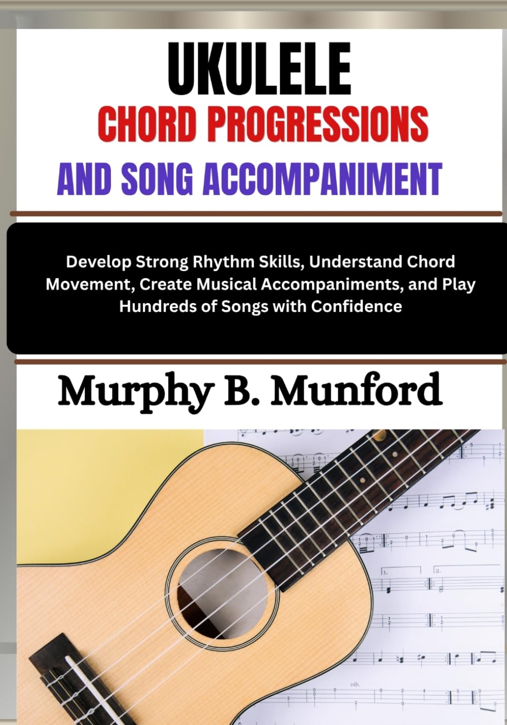 UKULELE CHORD PROGRESSIONS AND SONG ACCOMPANIMENT: Develop Strong Rhythm Skills, Understand Chord Movement, Create Musical Accompaniments, and Play Hundreds of Songs with Confidence
