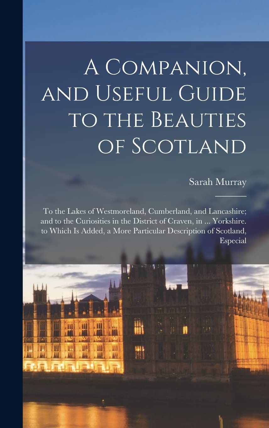 A Companion, and Useful Guide to the Beauties of Scotland: To the Lakes of Westmoreland, Cumberland, and Lancashire; and to the Curiosities in the ... Particular Description of Scotland, Especial