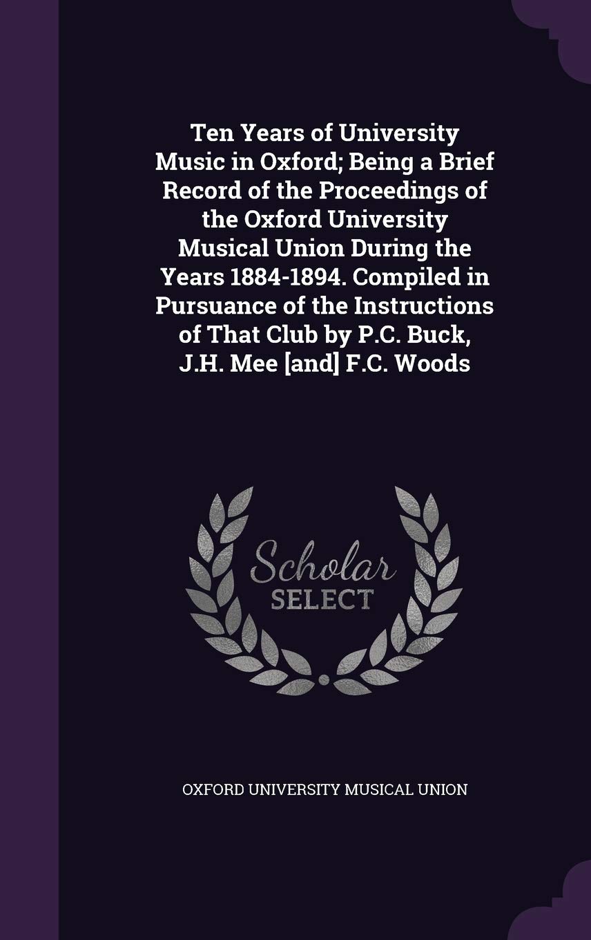 Ten Years of University Music in Oxford; Being a Brief Record of the Proceedings of the Oxford University Musical Union During the Years 1884-1894. ... Club by P.C. Buck, J.H. Mee [and] F.C. Woods