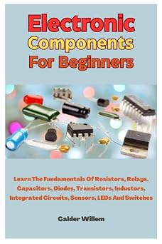 Electronic Components For Beginners Learn The Fundamentals Of Resistors, Relays, Capacitors, Diodes, Transistors, Inductors, Integrated Circuits, Sensors, LEDs And Switches