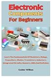 Electronic Components For Beginners: Learn The Fundamentals Of Resistors, Relays, Capacitors, Diodes, Transistors, Inductors, Integrated Circuits, Sensors, LEDs And Switches