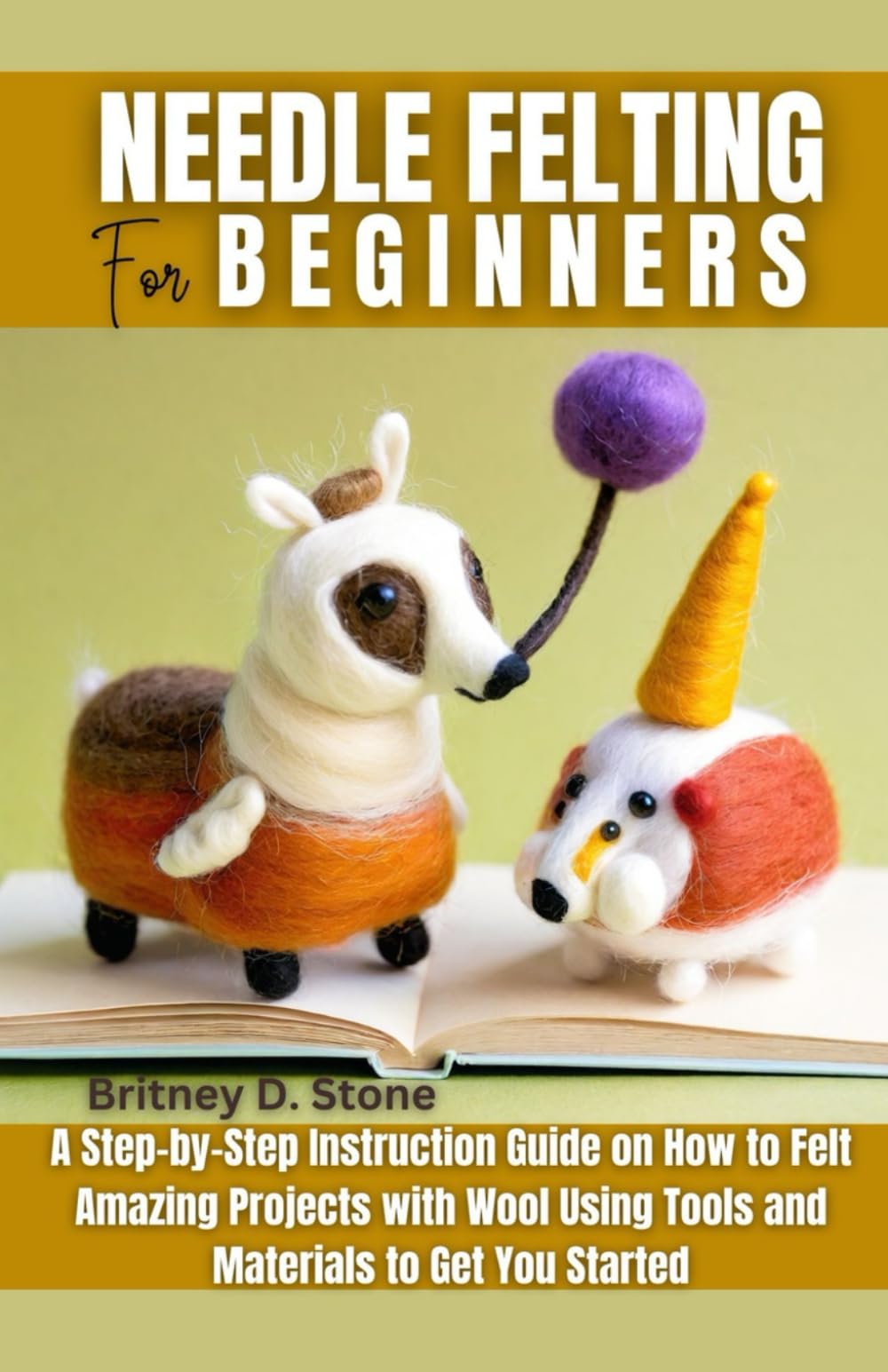 Needle Felting for Beginners: A Step by Step Instruction Guide on How to Felt Amazing Projects with Wool Using Tools and Materials to Get You Started