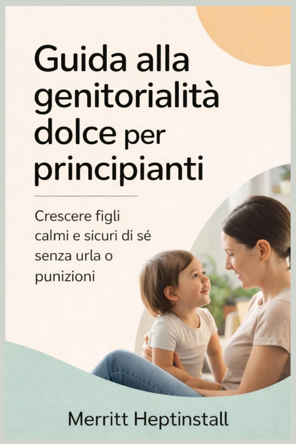 Guida alla genitorialità dolce per principianti: Crescere figli calmi e sicuri di sé senza urla o punizioni