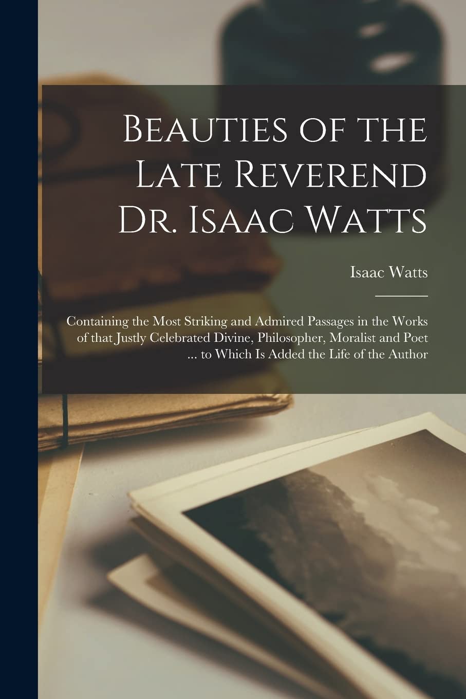 Beauties of the Late Reverend Dr. Isaac Watts: Containing the Most Striking and Admired Passages in the Works of That Justly Celebrated Divine, ... ... to Which is Added the Life of the Author