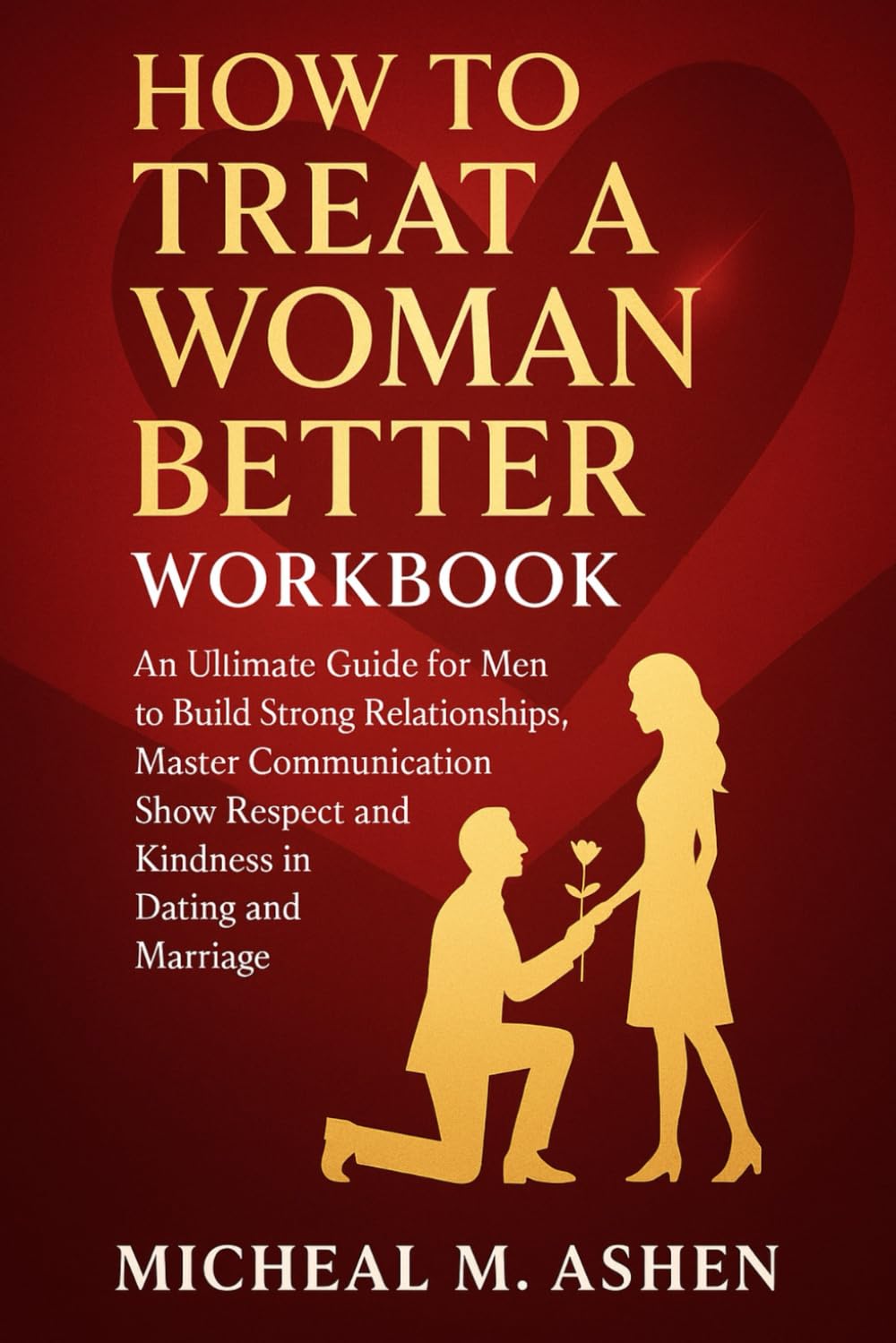 How To Treat A Woman Better WorkBook: An Ultimate Guide for Men to Build Strong Relationships, Master Communication, Show Respect and Kindness in Dating and Marriage