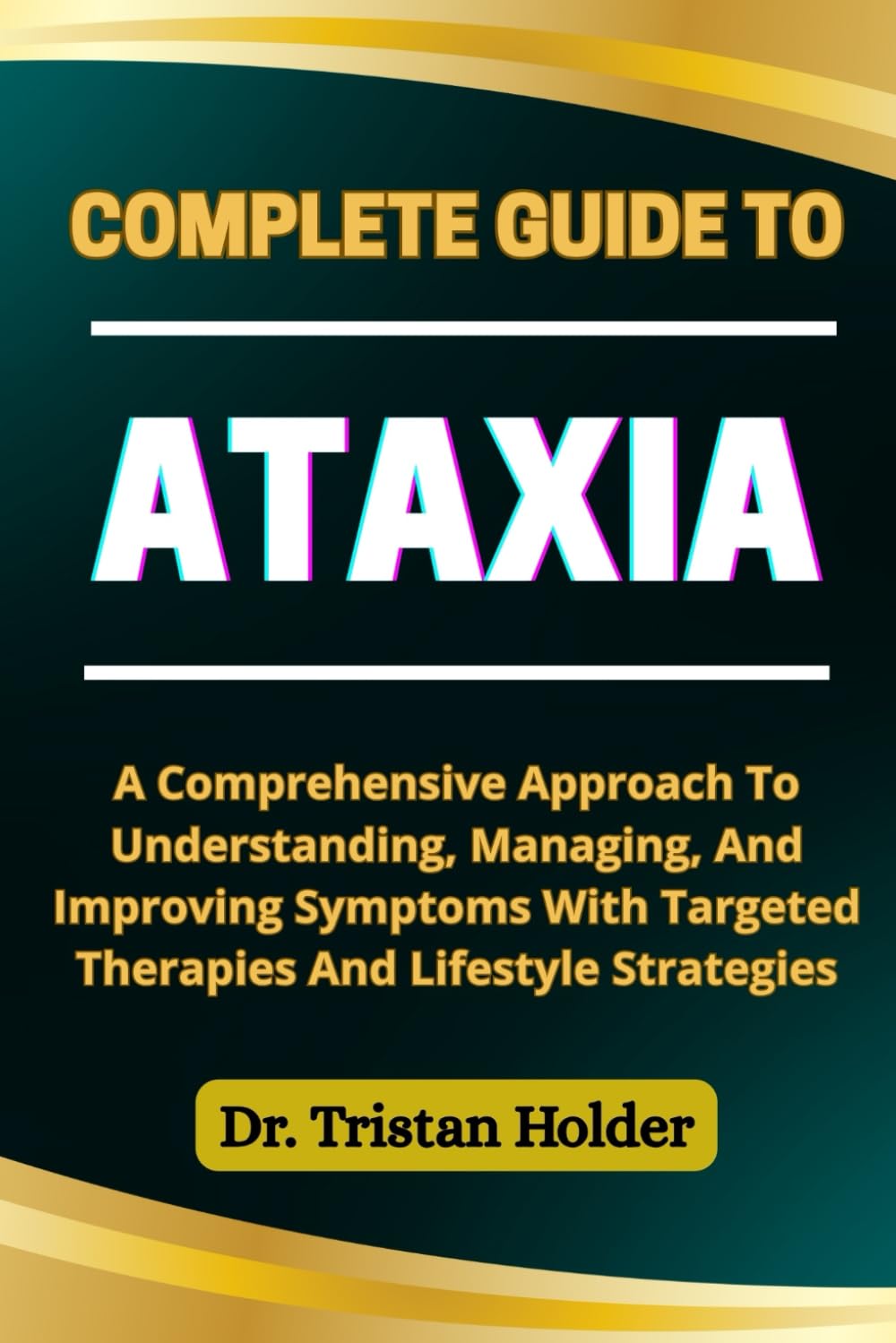 COMPLETE GUIDE TO ATAXIA: A Comprehensive Approach To Understanding, Managing, And Improving Symptoms With Targeted Therapies And Lifestyle Strategies