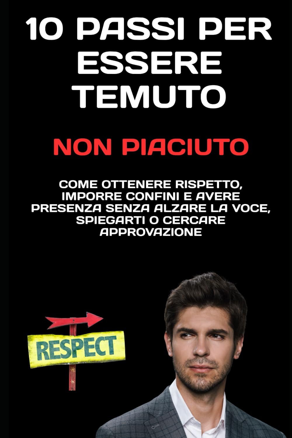 10 Passi per Essere Temuto, Non Piaciuto: Come ottenere rispetto, imporre confini e avere presenza senza alzare la voce, spiegarti o cercare approvazione