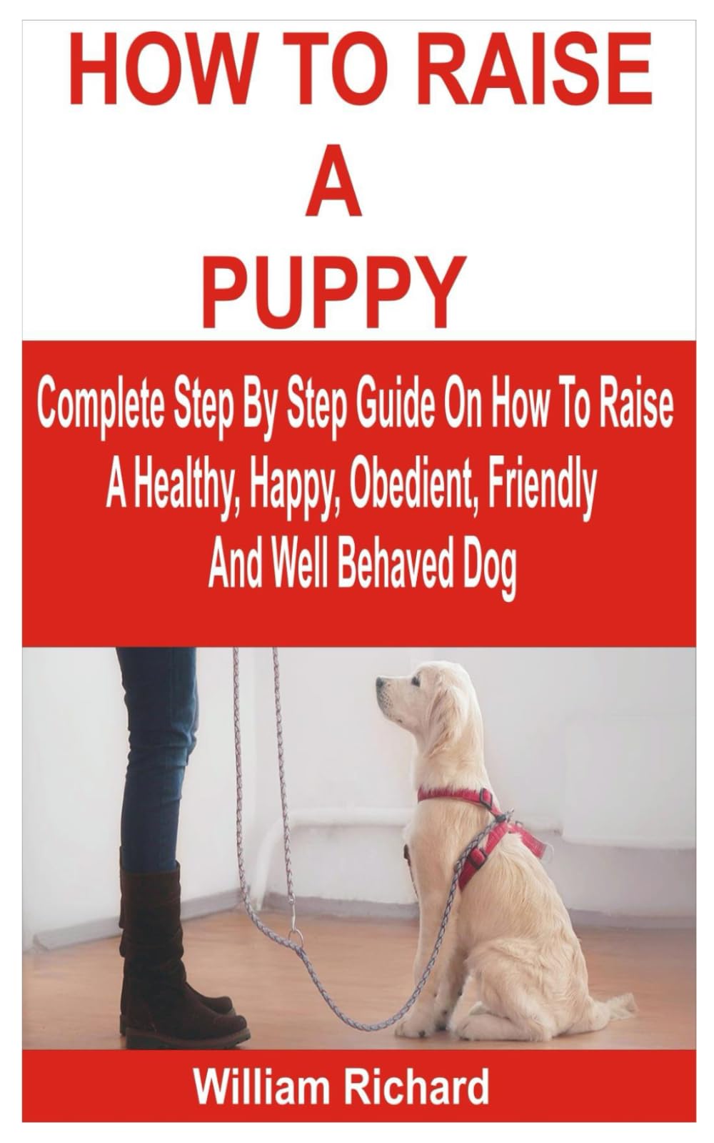 HOW TO RAISE A PUPPY: Complete Step By Step Guide On How To Raise A Healthy, Happy, Obedient, Friendly And Well Behaved Dog