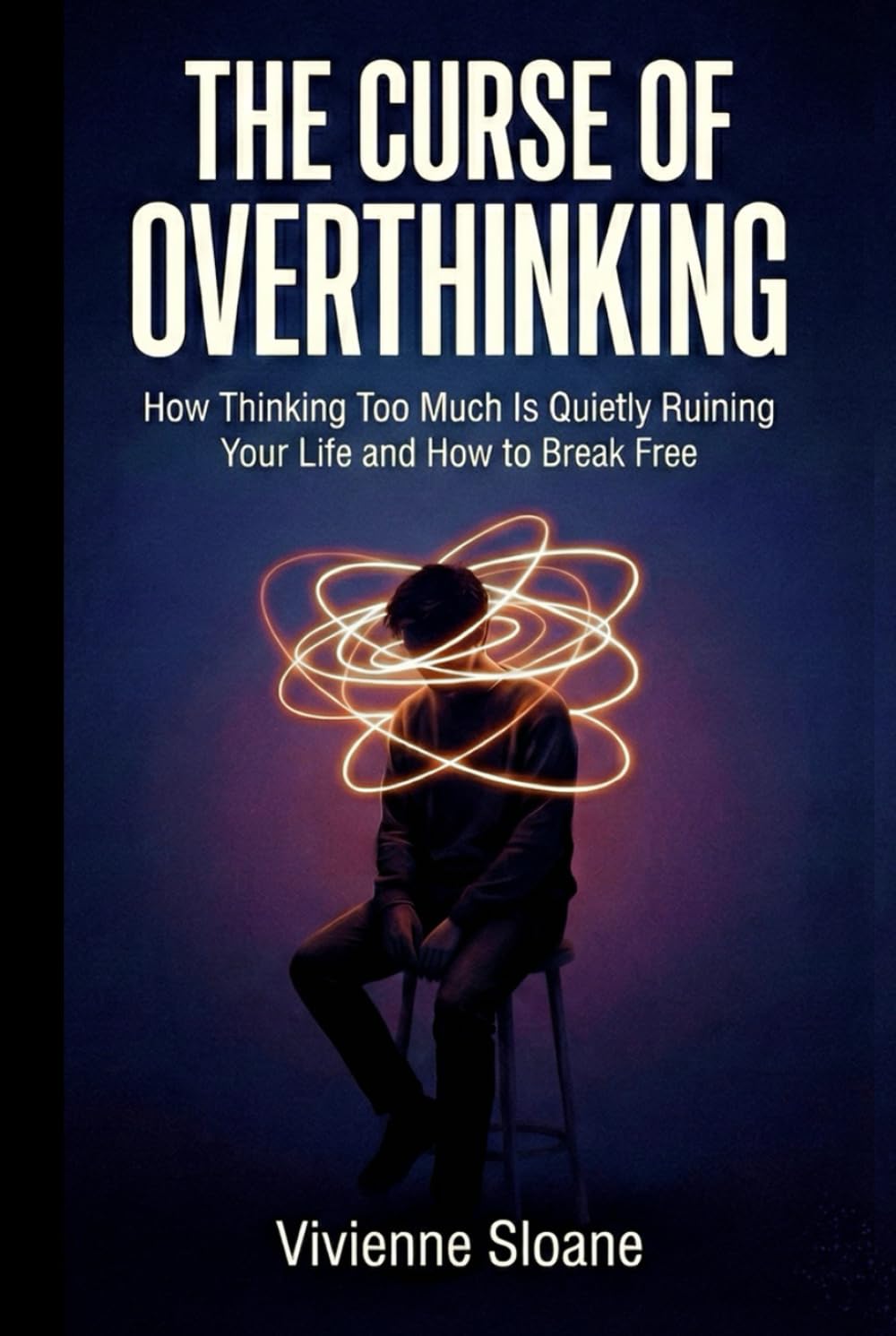 The Curse of Overthinking: How Thinking Too Much Is Quietly Ruining Your Life and How to Break Free
