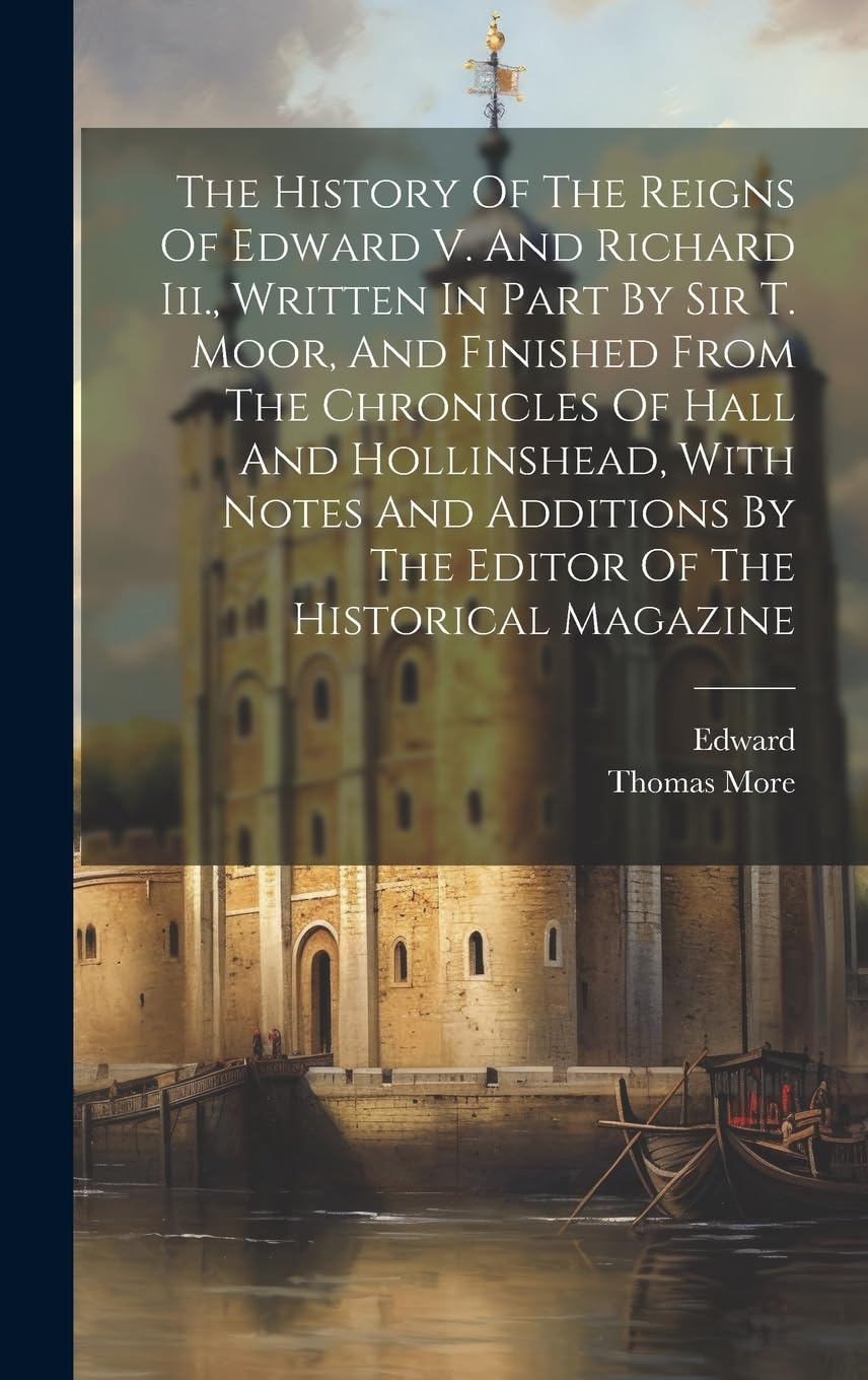 The History Of The Reigns Of Edward V. And Richard Iii., Written In Part By Sir T. Moor, And Finished From The Chronicles Of Hall And Hollinshead, ... By The Editor Of The Historical Magazine