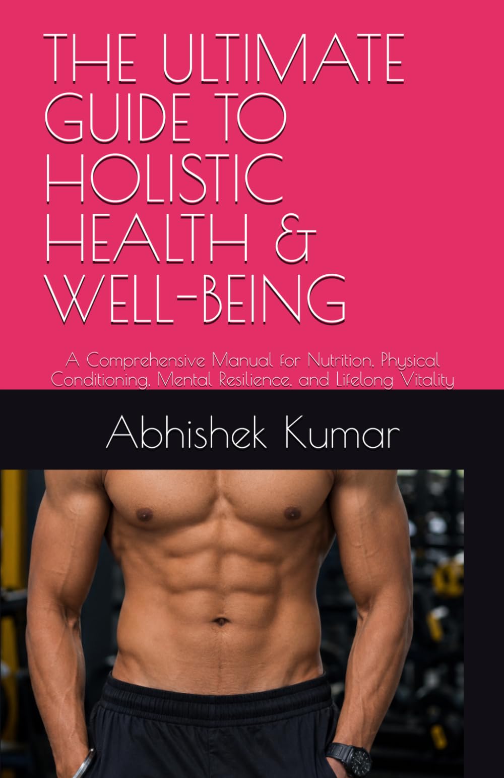 THE ULTIMATE GUIDE TO HOLISTIC HEALTH & WELL-BEING: A Comprehensive Manual for Nutrition, Physical Conditioning, Mental Resilience, and Lifelong Vitality