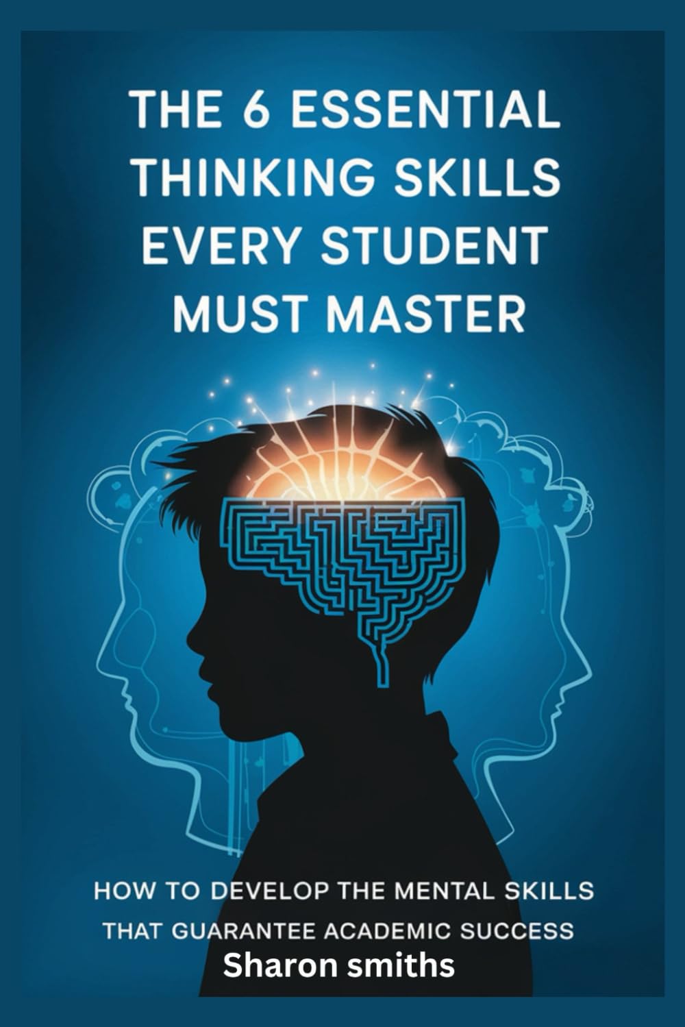 The 6 Essential Thinking Skills Every Student Must Master: How to Develop the Mental Skills That Guarantee Academic Success