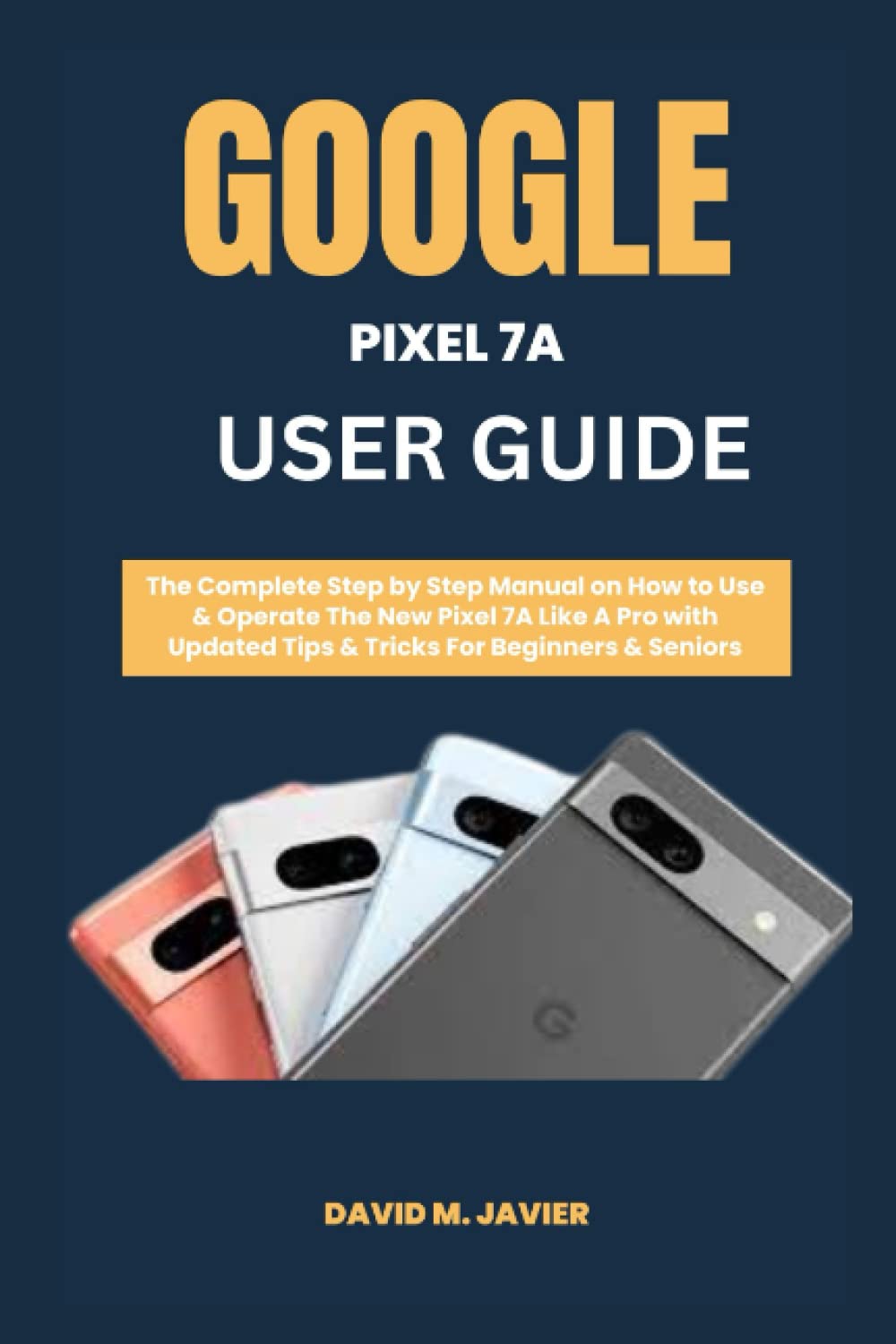 GOOGLE PIXEL 7A USER GUIDE: The Complete Step by Step Manual on How to Use & Operate The New Pixel 7A Like A Pro with Updated Tips & Tricks For Beginners & Seniors