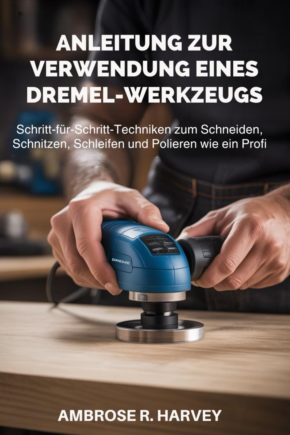 ANLEITUNG ZUR VERWENDUNG EINES DREMEL-WERKZEUGS: Schritt-für-Schritt-Techniken zum Schneiden, Schnitzen, Schleifen und Polieren wie ein Profi