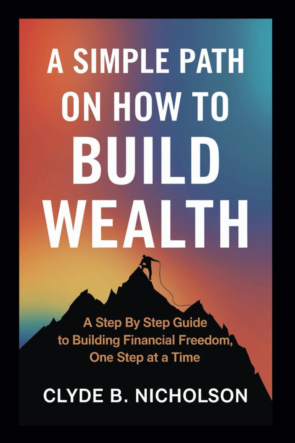 A simple path on how to build wealth: A step by step guide to building financial freedom, one step at a time