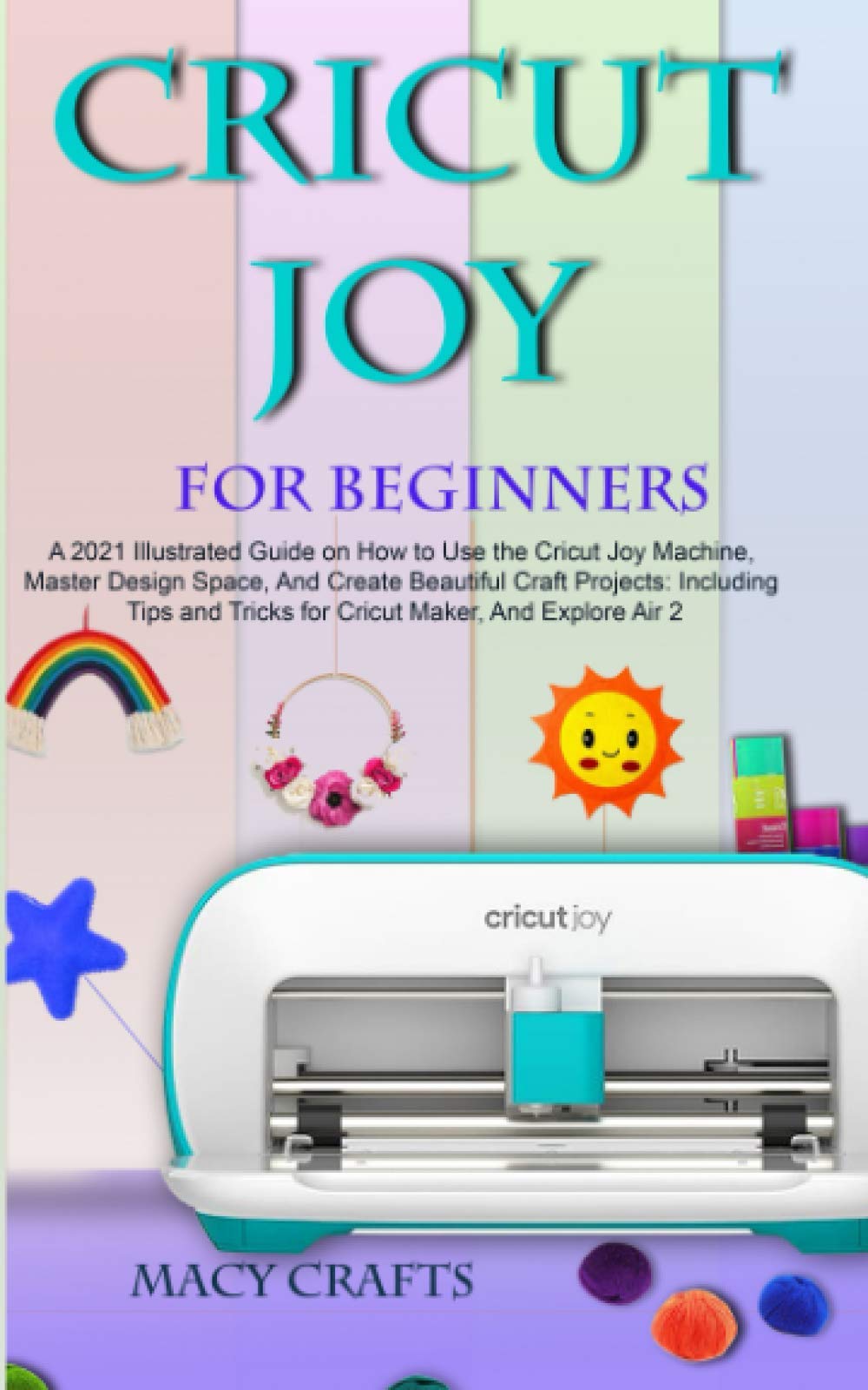 CRICUT JOY FOR BEGINNERS: A 2021 Illustrated Guide on How to Use the Cricut Joy Machine, Master Design Space, And Create Beautiful Craft Projects: Including Tips and Tricks for Cricut Maker