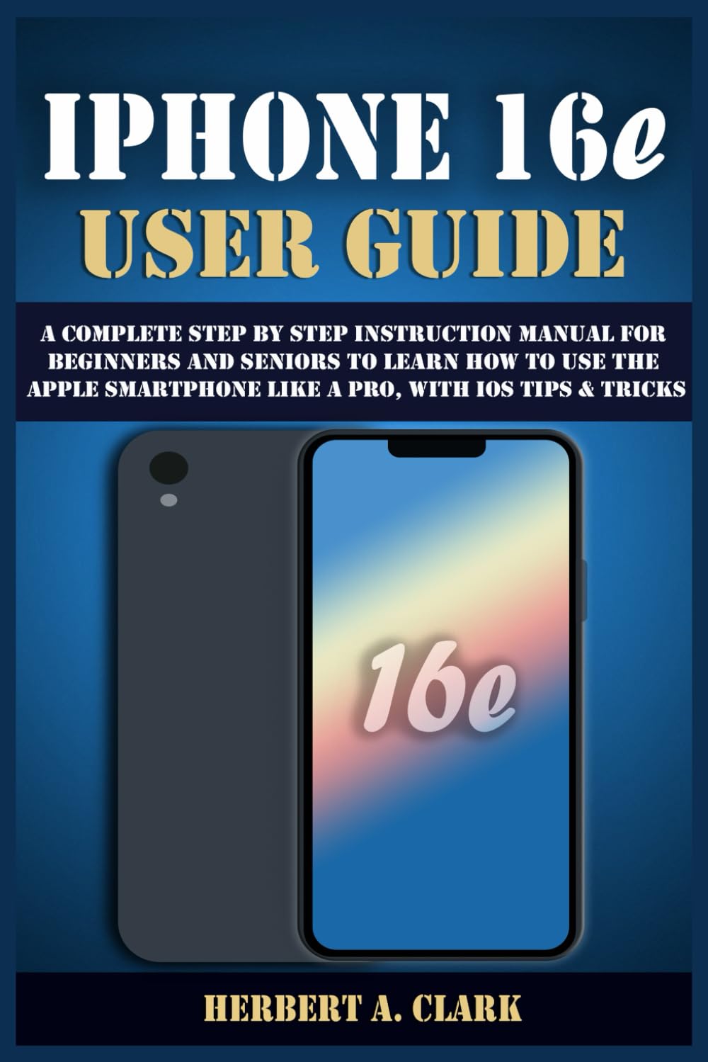 IPHONE 16e USER GUIDE: A Complete Step by Step Instruction Manual for Beginners and Seniors to Learn How to Use the Apple Smartphone Like a Pro, with iOS Tips & Tricks (Clark's Smart Device Manuals)