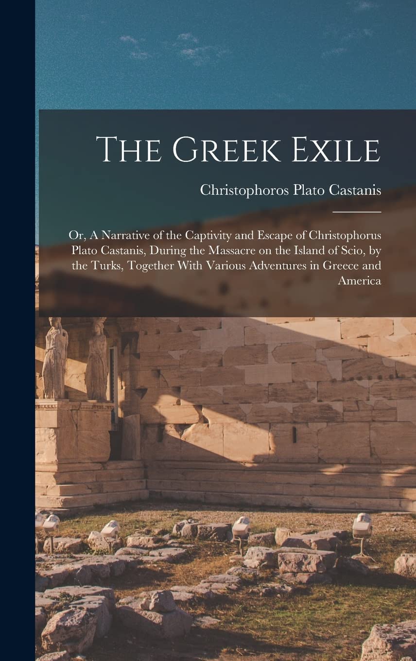 The Greek Exile; or, A Narrative of the Captivity and Escape of Christophorus Plato Castanis, During the Massacre on the Island of Scio, by the Turks, ... With Various Adventures in Greece and America