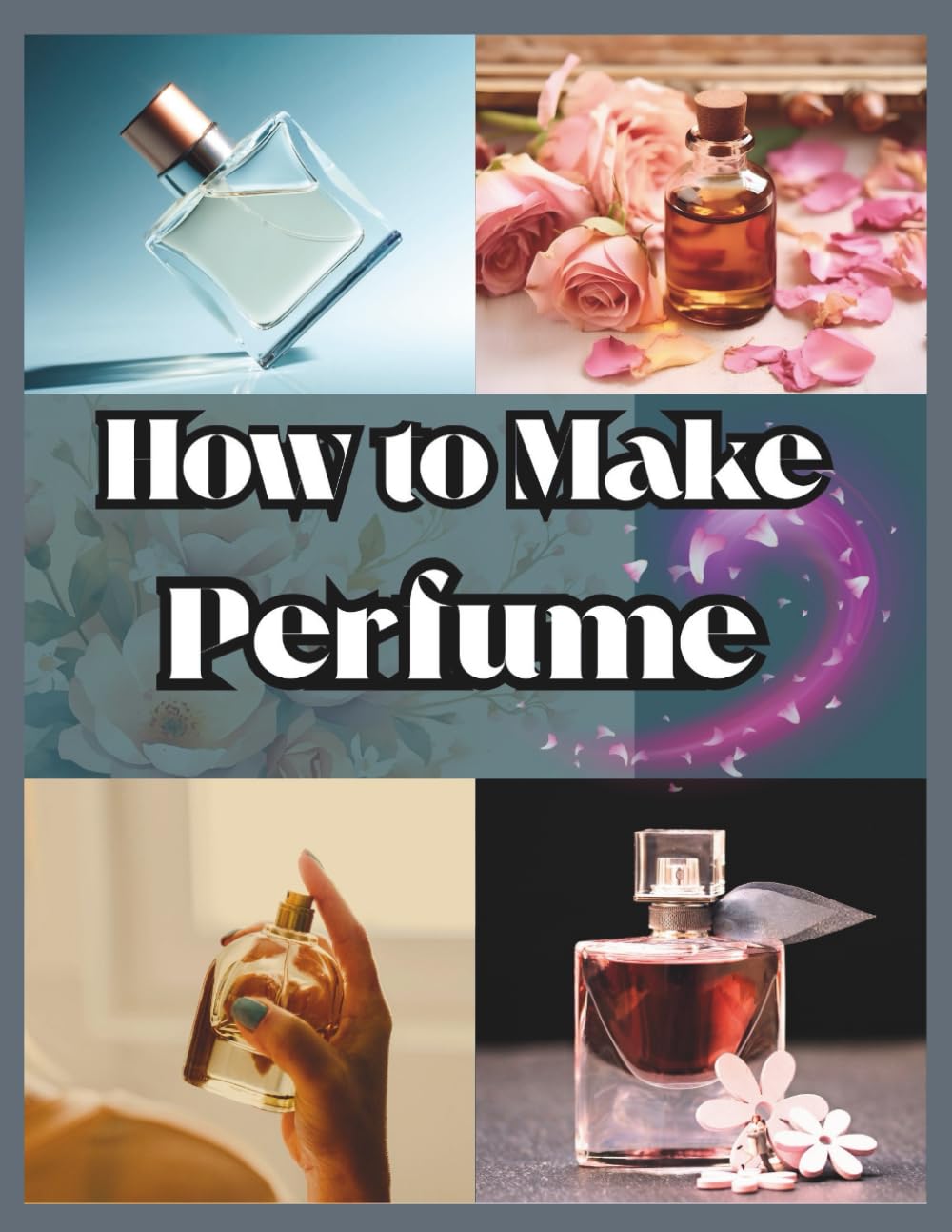 How to Make Perfume for Beginners: Your Step-by-Step Manual for Designing Personalized Aromas And Building Long-Lasting and Unique Scents