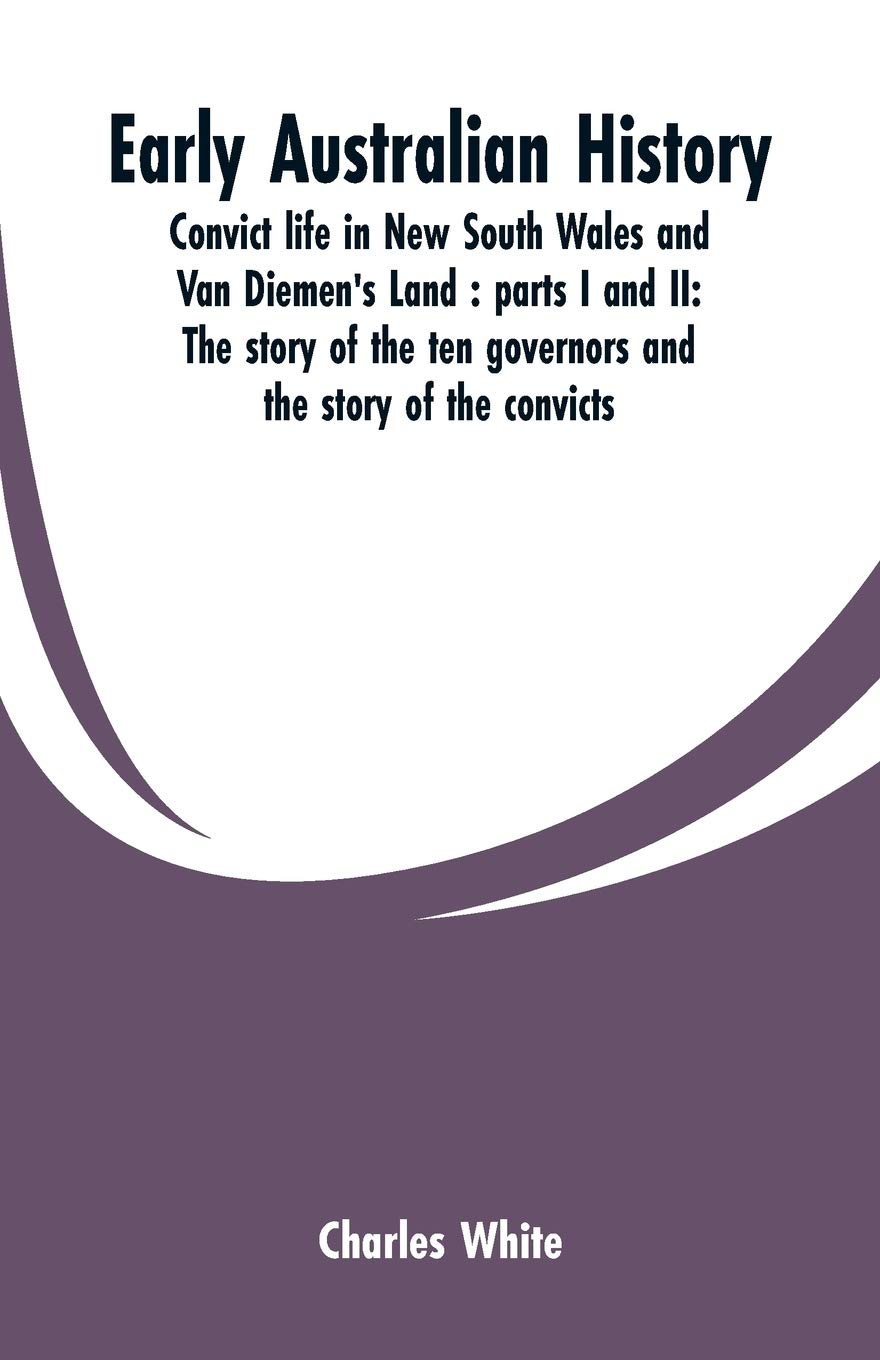 Early Australian history: convict life in New South Wales and Van Diemen's Land: parts I and II: the story of the ten governors and the story of the convicts / by Charles White.