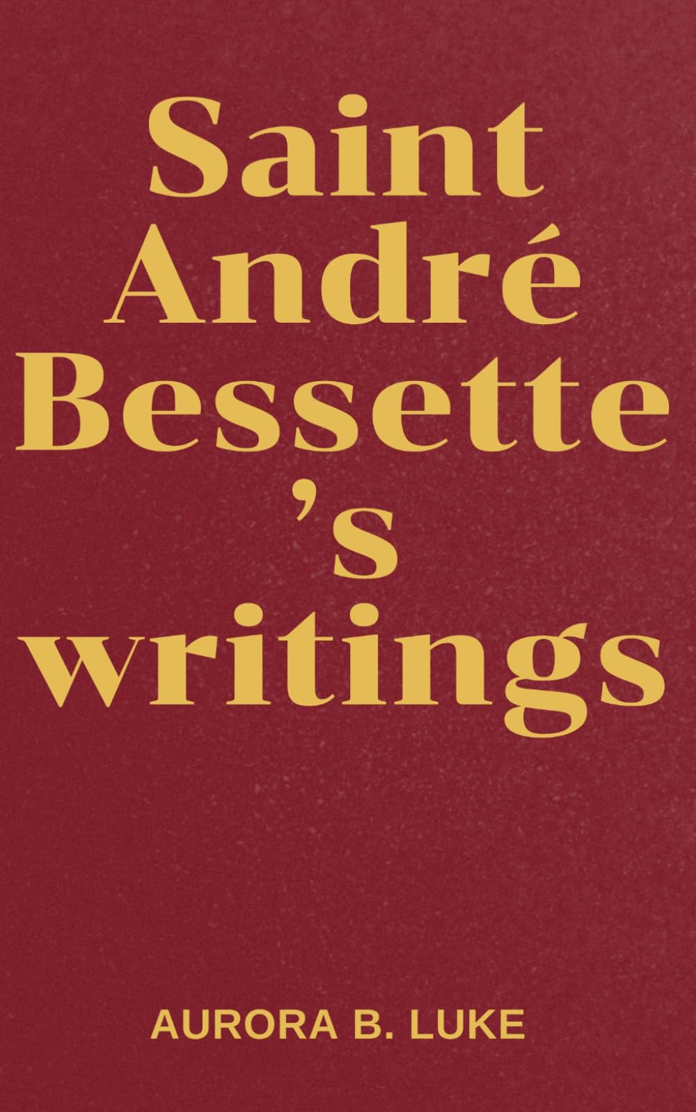 SAINT ANDRÉ BESSETTE’S WRITINGS: The writings and nine days novena, litany, prayers, reflections and legacies of Saint André Bessette