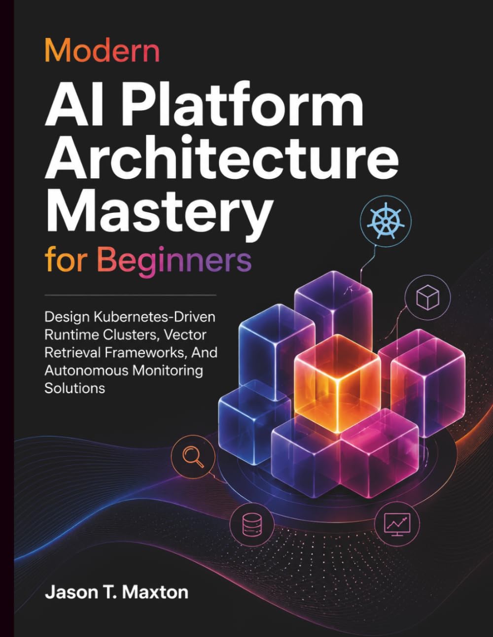 Modern AI Platform Architecture Mastery for Beginners: Design Kubernetes-Driven Runtime Clusters, Vector Retrieval Frameworks, And Autonomous Monitoring Solutions