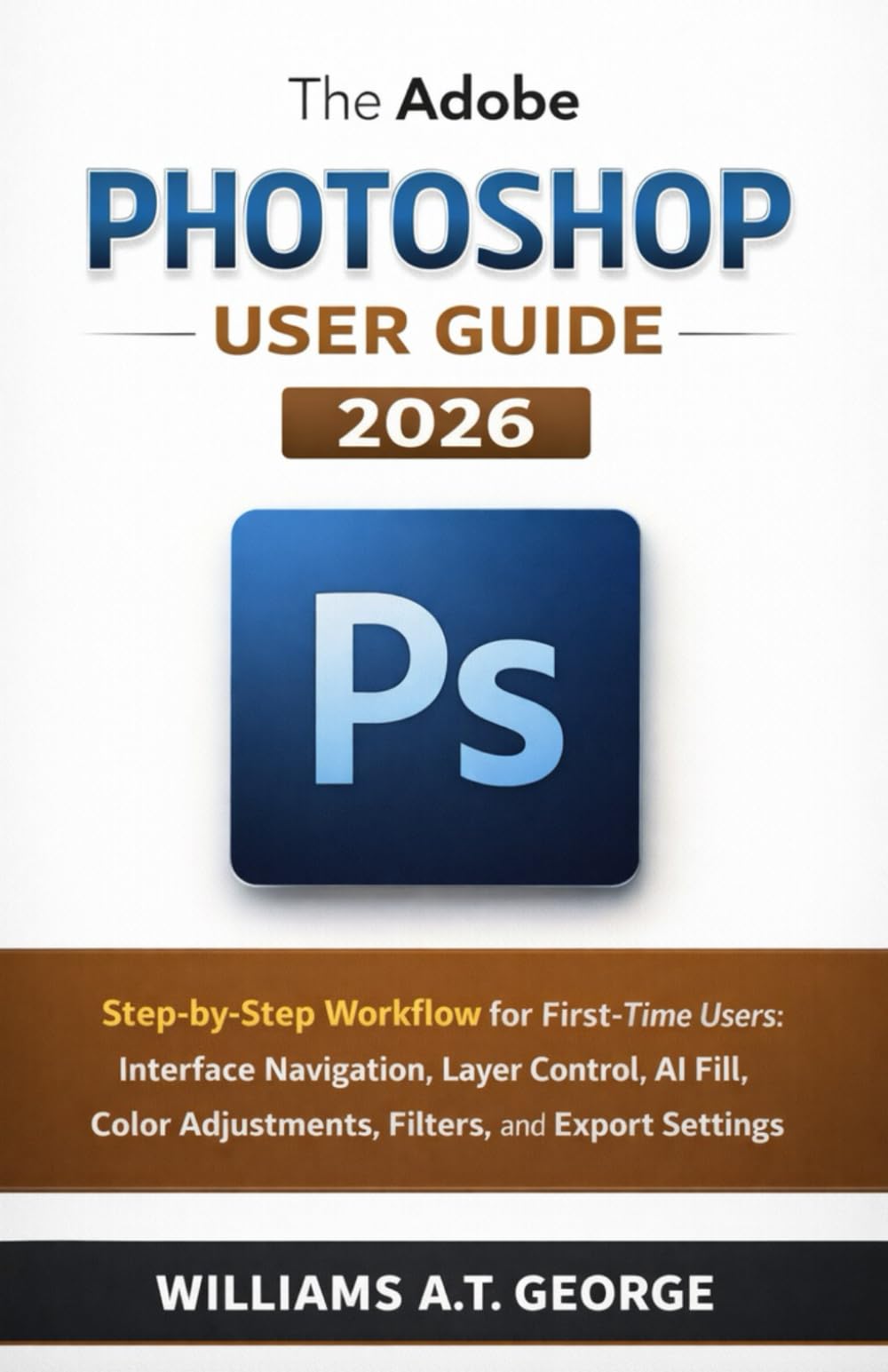The Adobe Photoshop User Guide 2026: Step-by-Step Workflow for First-Time Users: Navigating the Workspace, Managing Layers, Using AI Fill, Applying ... Guides for Beginners and Seniors)