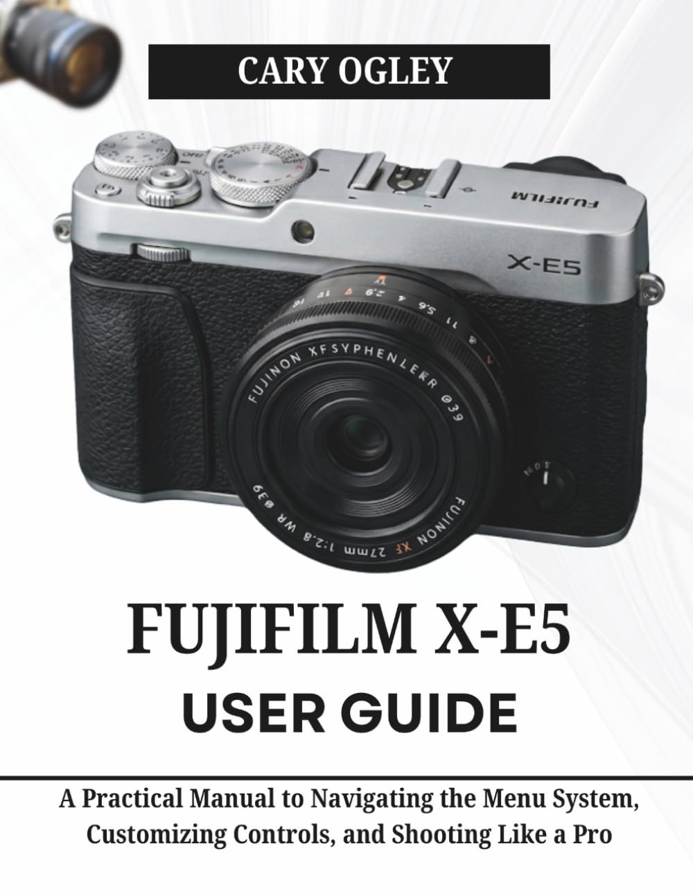 FUJIFILM X-E5 User Guide: A Practical Manual to Navigating the Menu System, Customizing Controls, and Shooting Like a Pro