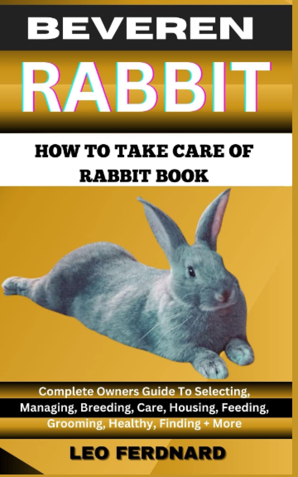 BEVEREN RABBIT. HOW TO TAKE CARE OF RABBIT BOOK: The Acquisition, History, Appearance, Housing, Grooming, Nutrition, Health Issues, Specific Needs And Much More