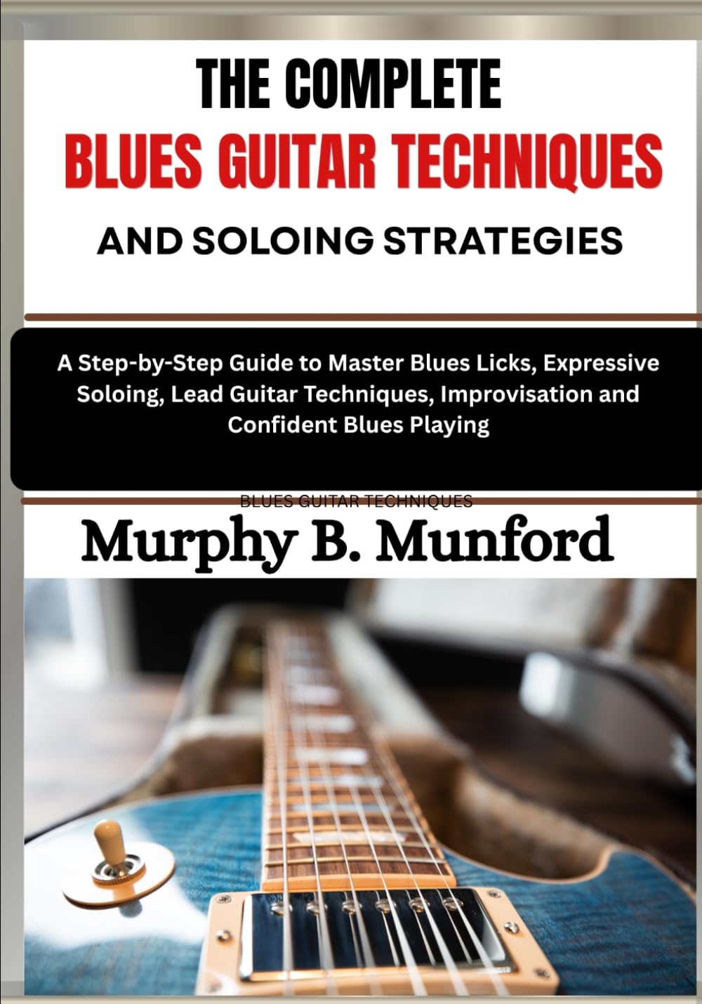 THE COMPLETE BLUES GUITAR TECHNIQUES AND SOLOING STRATEGIES: A Step-by-Step Guide to Master Blues Licks, Expressive Soloing, Lead Guitar Techniques, Improvisation and Confident Blues Playing
