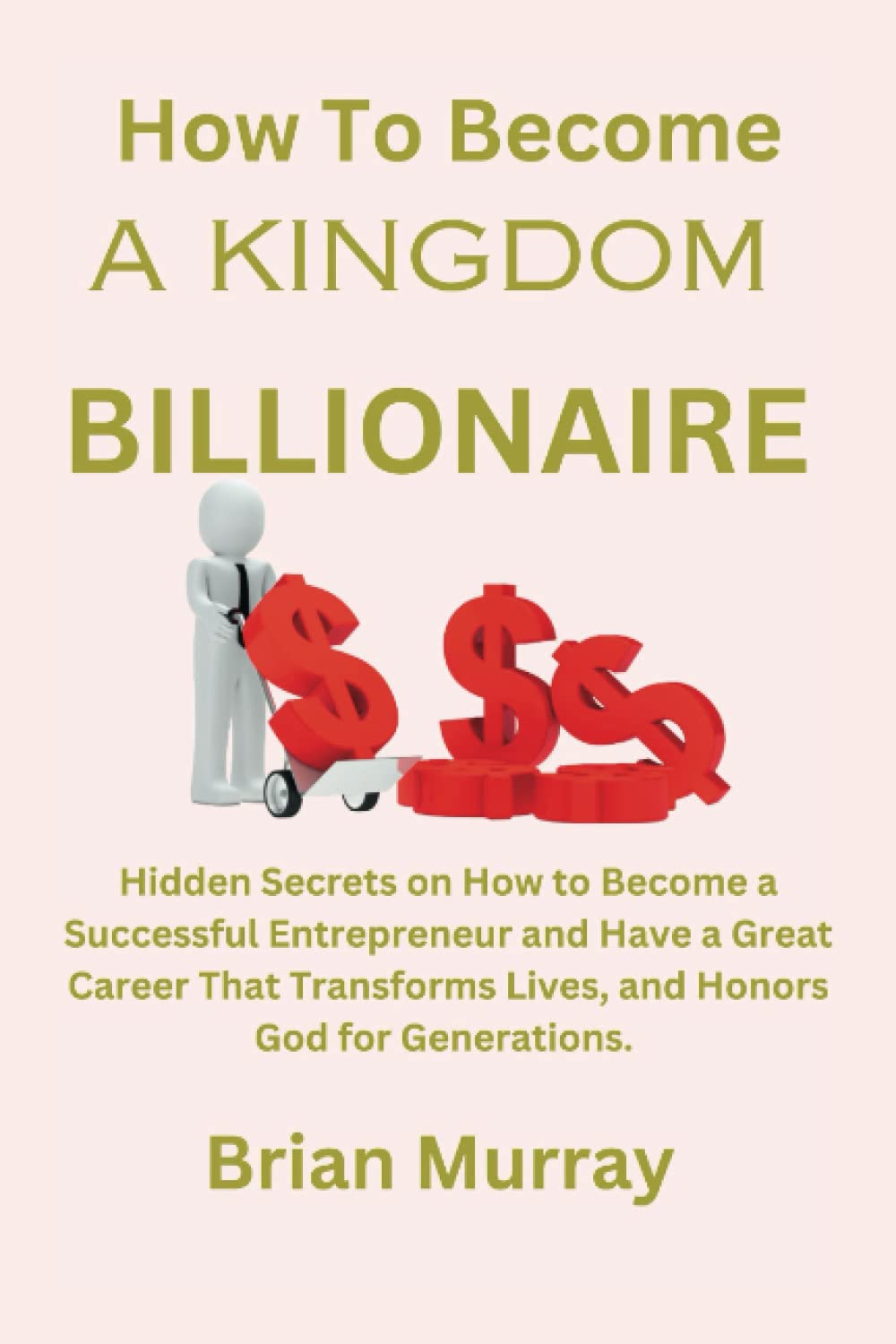 HOW TO BECOME A KINGDOM BILLIONAIRE: Hidden Secrets on How to Become a Successful Entrepreneur and Have a Great Career That Transforms Lives, and Honors God for Generations.