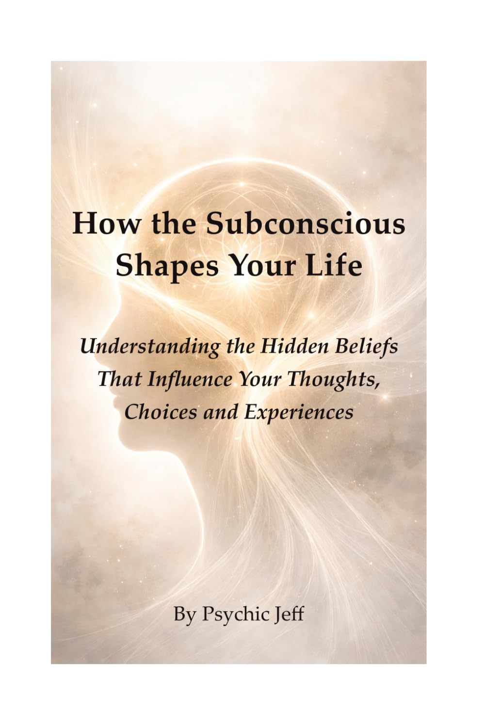 How the Subconscious Shapes Your Life: Understanding the Hidden Beliefs That Influence Your Thoughts, Choices and Experiences