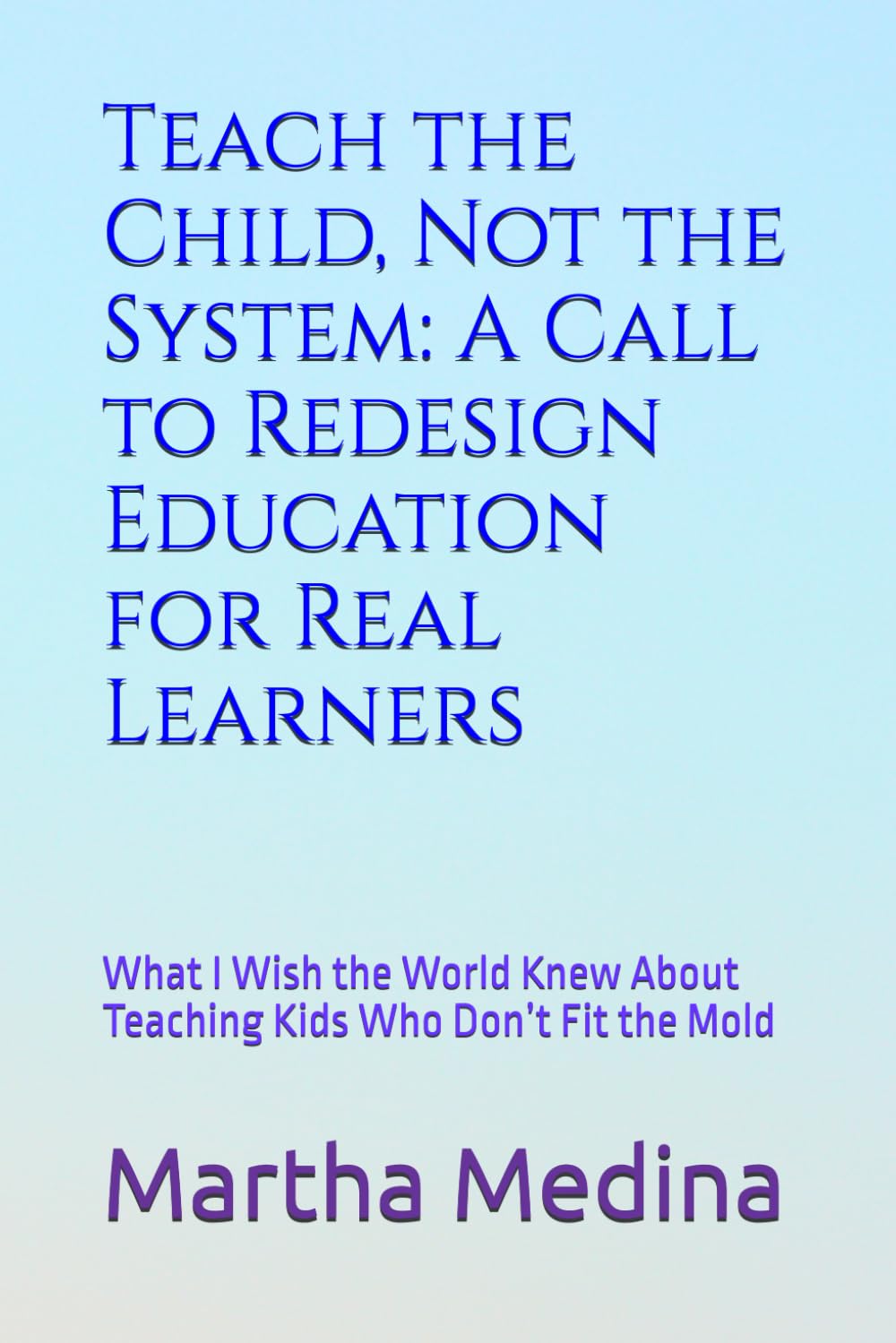 Teach the Child, Not the System: A Call to Redesign Education for Real Learners: What I Wish the World Knew About Teaching Kids Who Don’t Fit the Mold