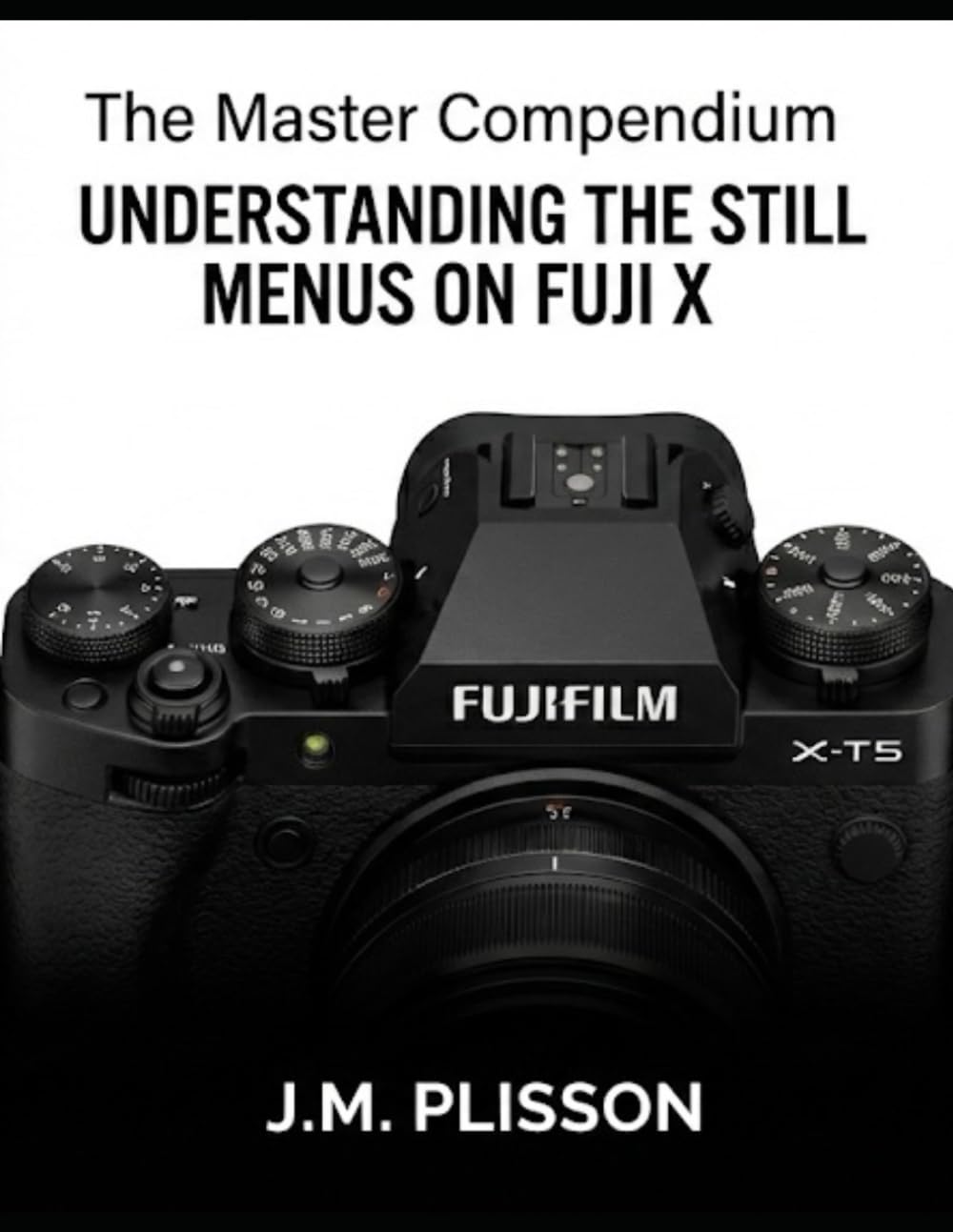 The Master Compendium: Understanding the Still Menus on Fuji X: A comprehensive field guide to mastering your camera's internal settings