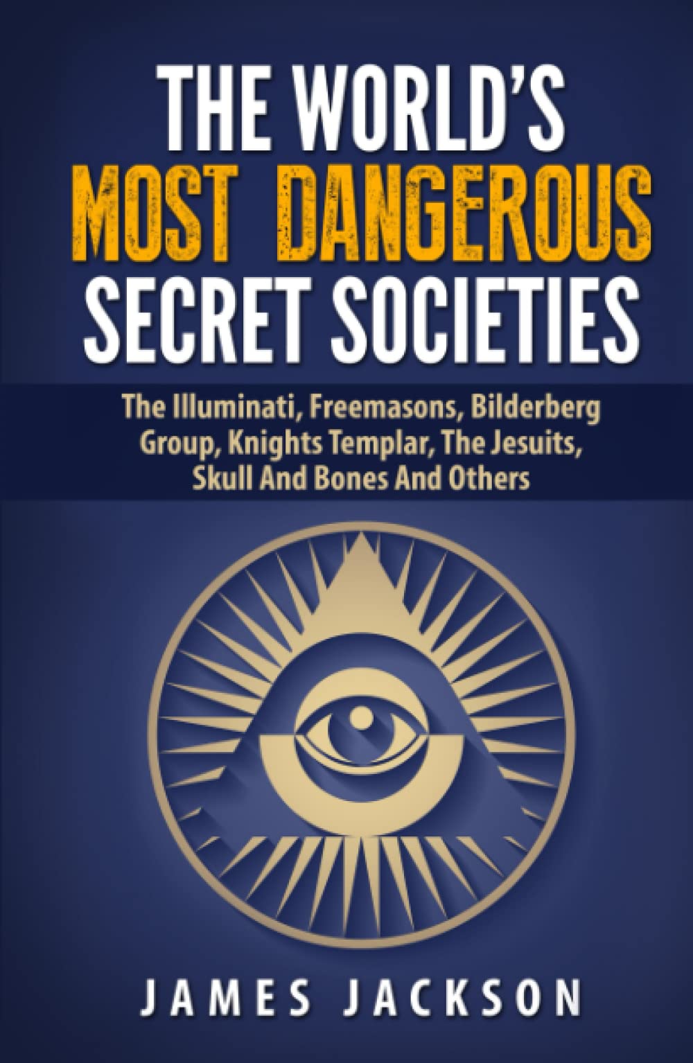 The World's Most Dangerous Secret Societies: The Illuminati, Freemasons, Bilderberg Group, Knights Templar, The Jesuits, Skull And Bones And Others