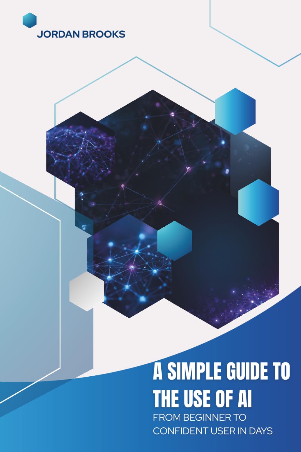 A Simple Guide to the Use of AI: From Beginner to Confident User in Days (AI Mastery Series)