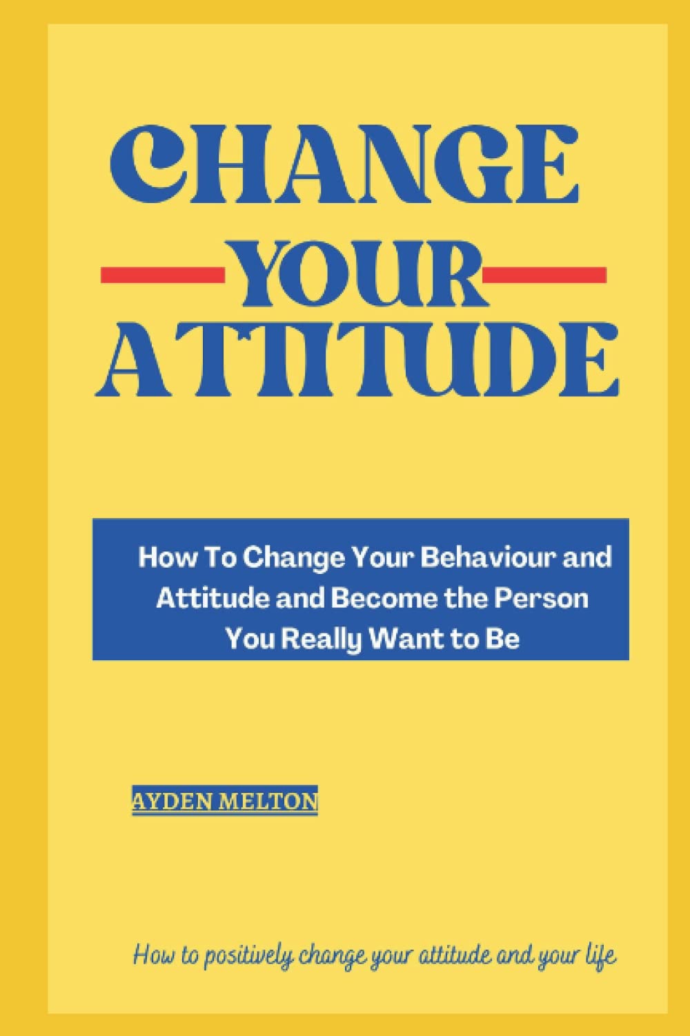 How to change your attitude: How To Change Your Behaviour and Attitude and Become the Person You Really Want to Be