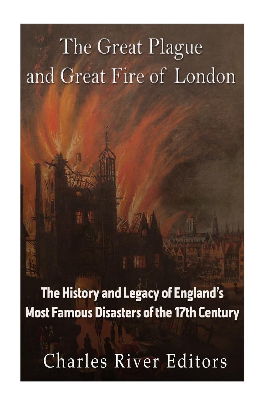 The Great Plague and Great Fire of London: The History and Legacy of England’s Most Famous Disasters of the 17th Century