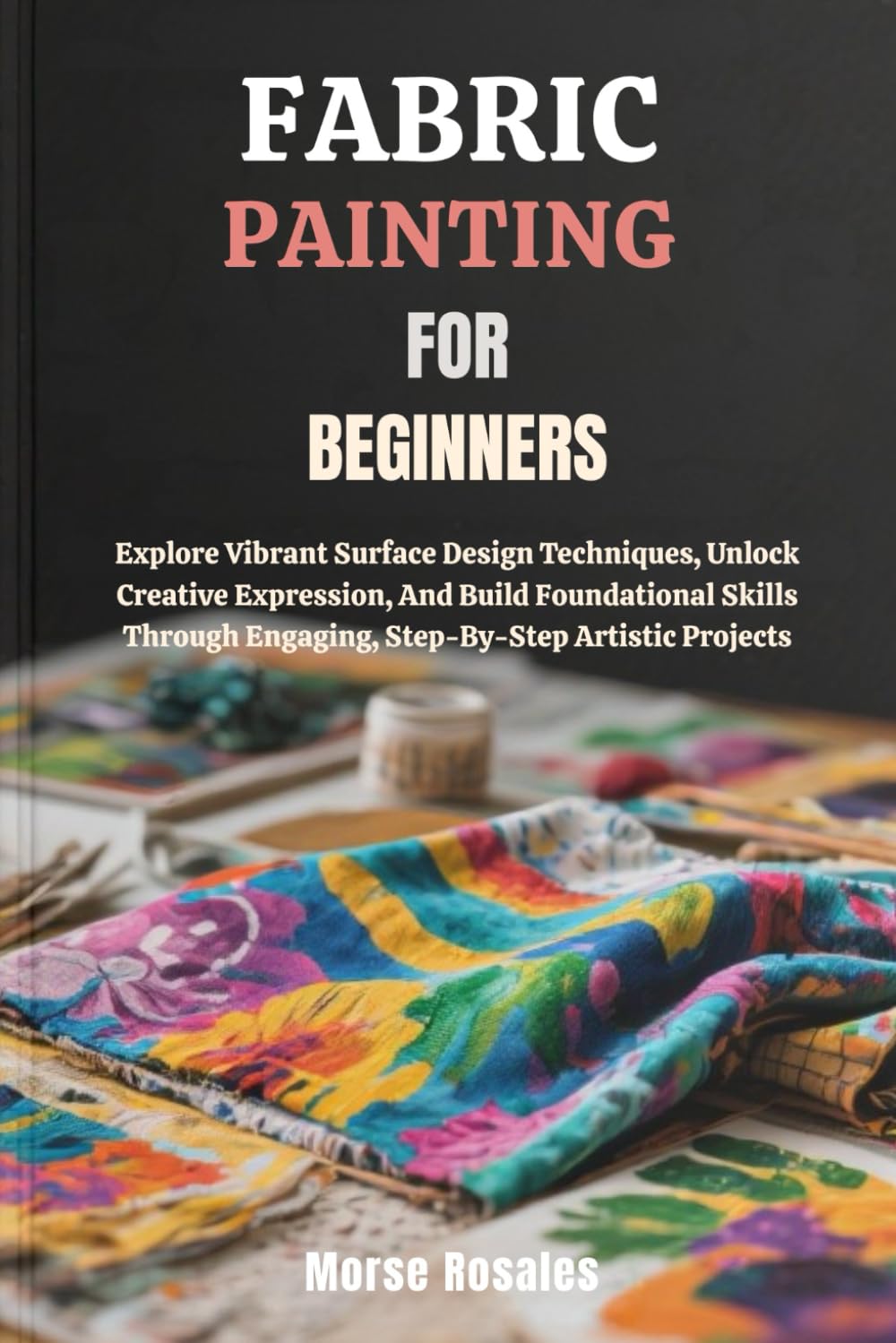 FABRIC PAINTING FOR BEGINNERS: Explore Vibrant Surface Design Techniques, Unlock Creative Expression, And Build Foundational Skills Through Engaging, Step-By-Step Artistic Projects