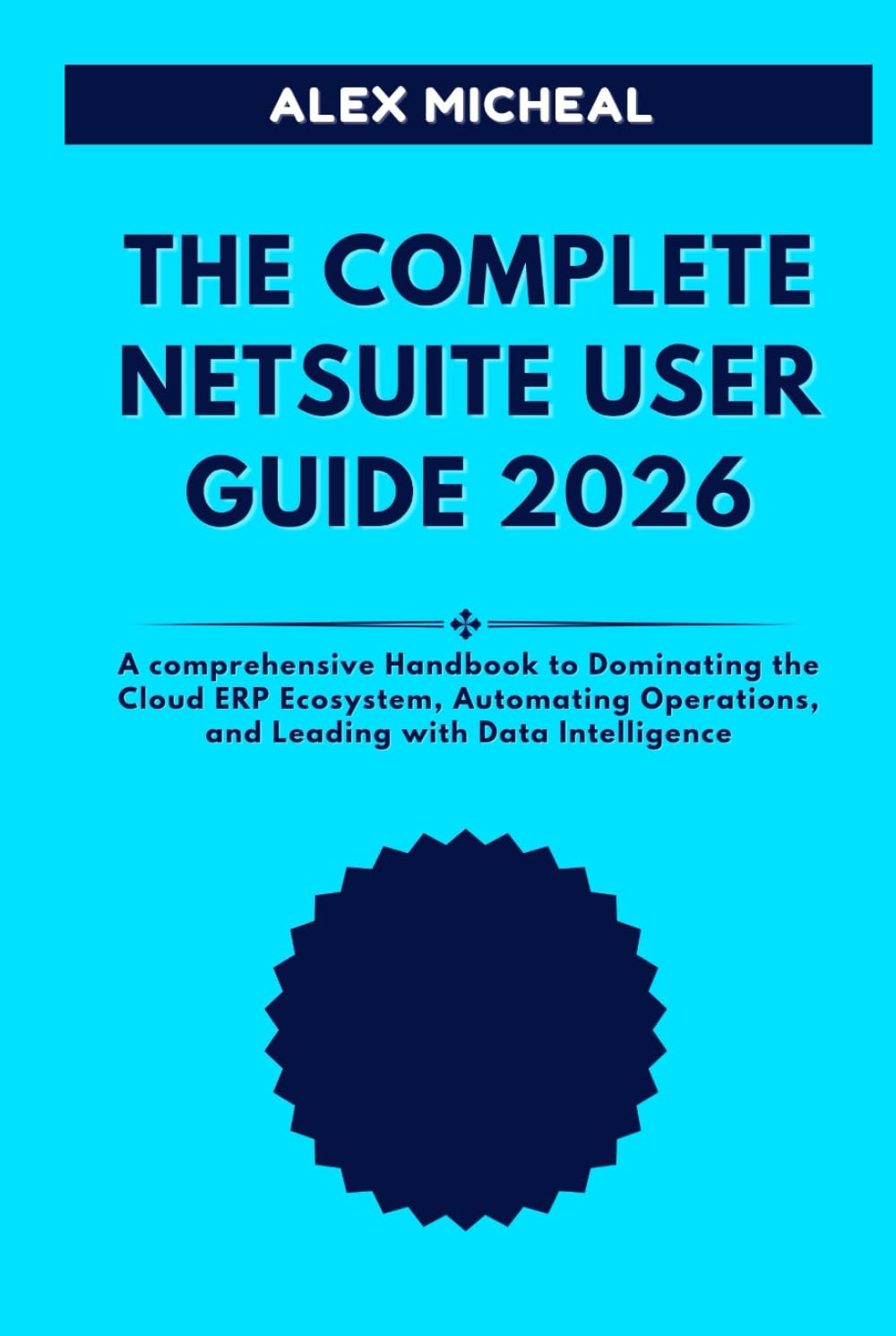 THE COMPLETE NETSUITE USER GUIDE 2026: A Comprehensive Handbook to Dominating the Cloud ERP Ecosystem, Automating Operations, and Leading with Data Intelligence