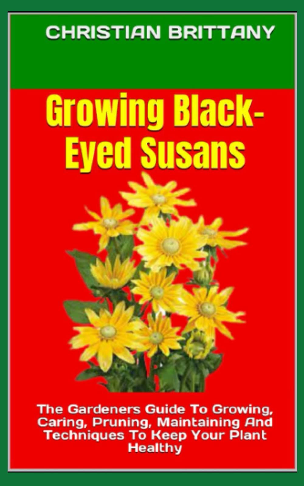 Growing Black-Eyed Susans: The Gardeners Guide To Growing, Caring, Pruning, Maintaining And Techniques To Keep Your Plant Healthy
