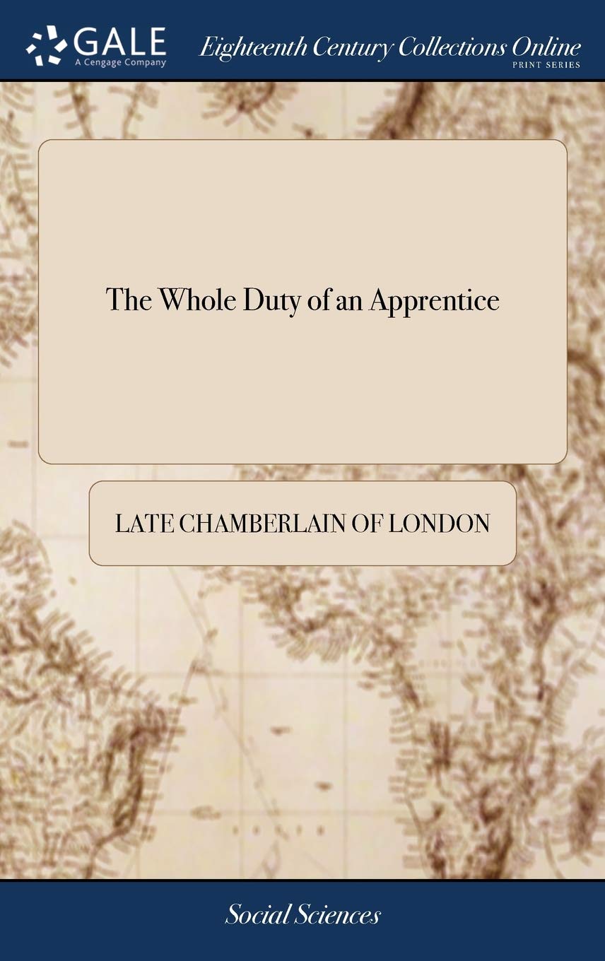 The Whole Duty of an Apprentice: Being a Companion for a Youth of Sense. ... Written Occasionally Some Years Since, by a Late Chamberlain of London, .
