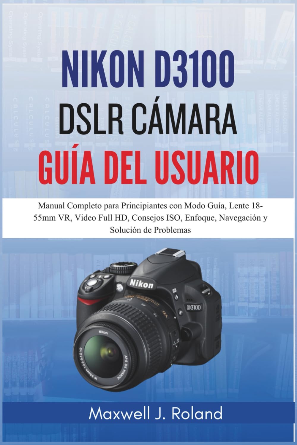 Nikon D3100 DSLR Cámara Guía Del Usuario: Manual Completo para Principiantes con Modo Guía, Lente 18-55mm VR, Video Full HD, Consejos ISO, Enfoque, Navegación y Solución de Problemas