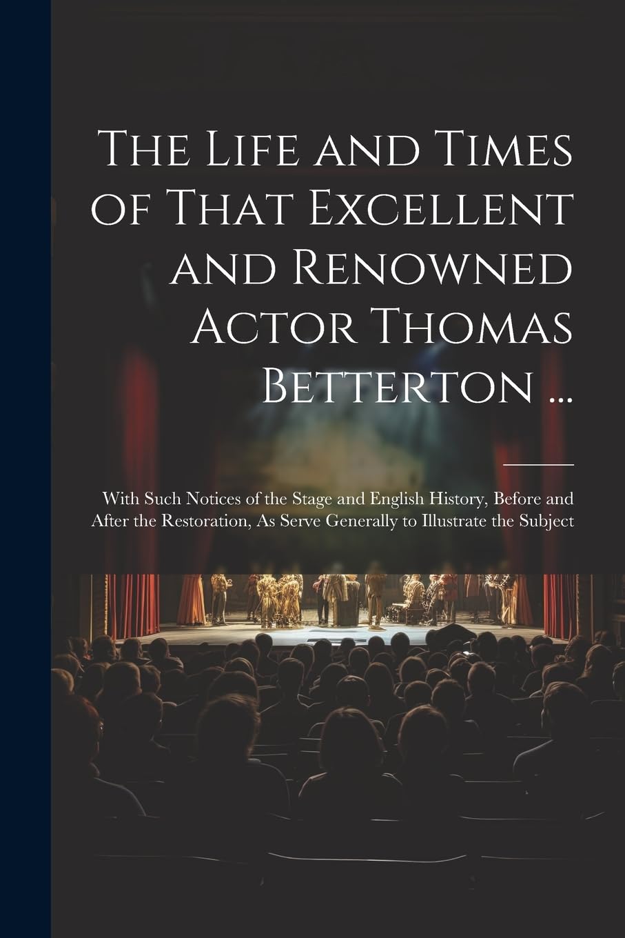 The Life and Times of That Excellent and Renowned Actor Thomas Betterton ...: With Such Notices of the Stage and English History, Before and After the ... As Serve Generally to Illustrate the Subject