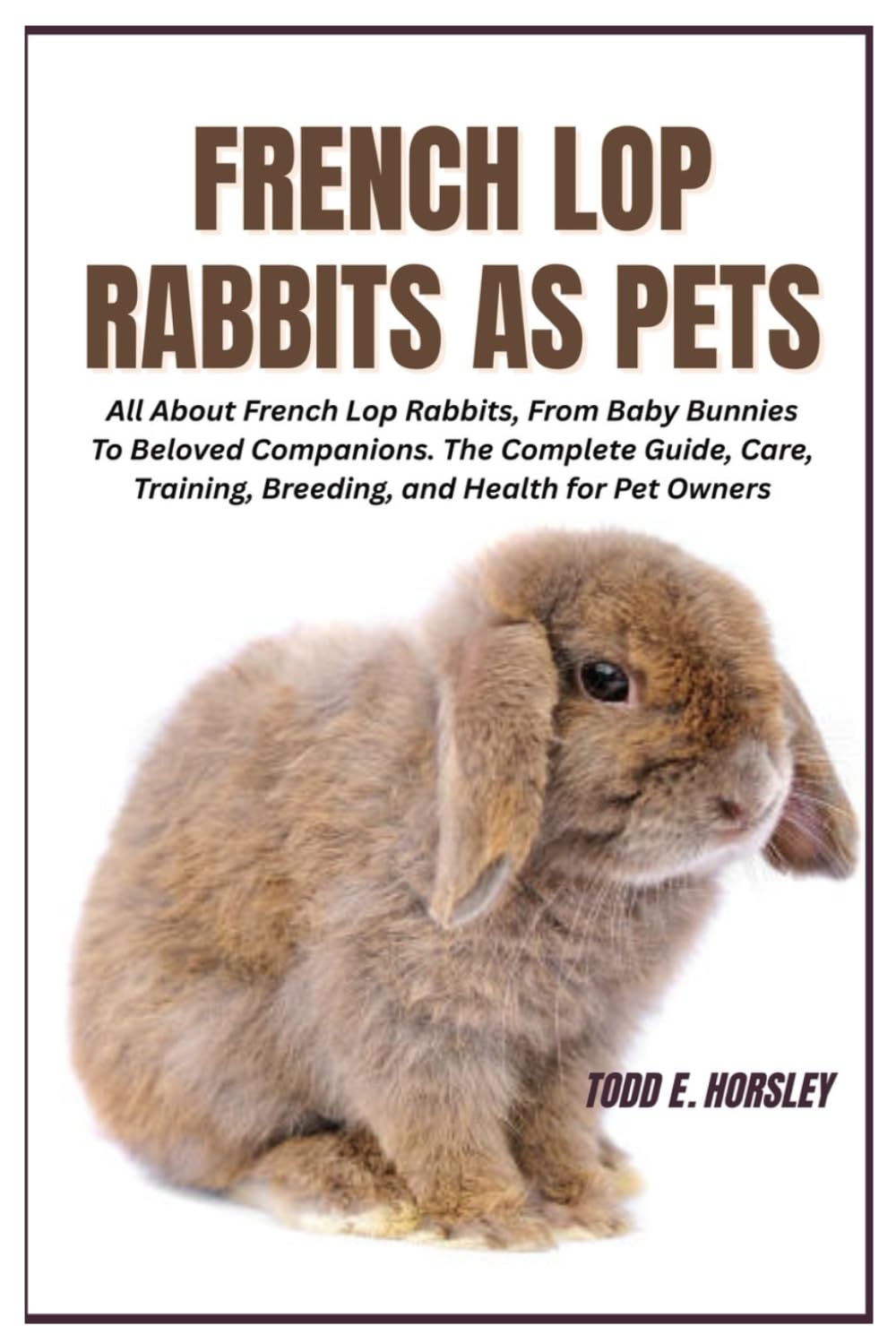French Lop Rabbits as Pets: All About French Lop Rabbits, From Baby Bunnies To Beloved Companions. The Complete Guide, Care, Training, Breeding, and Health for Pet Owners