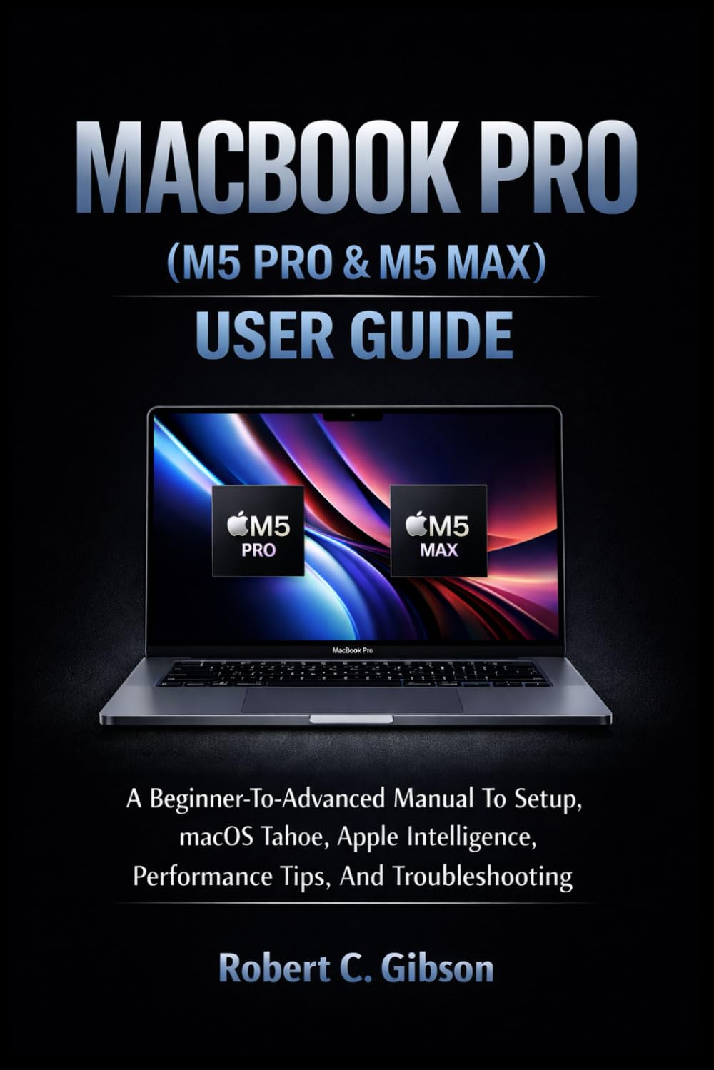 MACBOOK PRO (M5 PRO & M5 MAX) USER GUIDE: A Beginner-To-Advanced Manual To Setup, MacOS Tahoe, Apple Intelligence, Performance Tips, And Troubleshooting