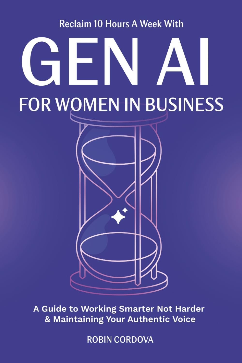 Reclaim 10 Hours A Week With Gen AI For Women In Business: A Guide to Working Smarter Not Harder & Maintaining Your Authentic Voice