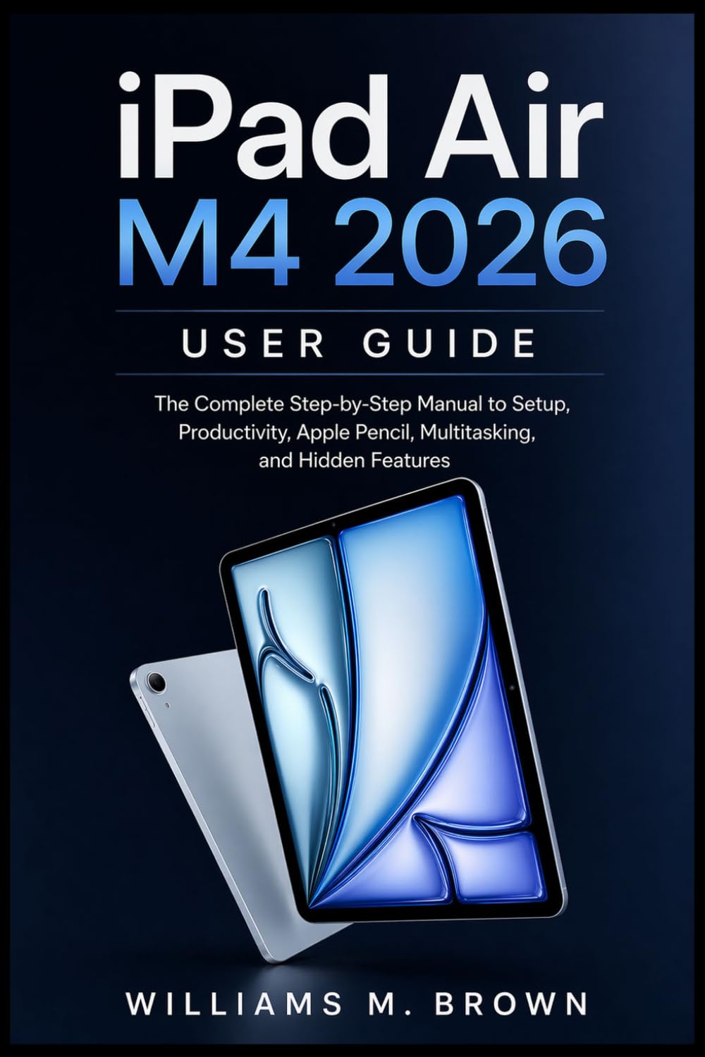 iPad Air M4 2026 User Guide: The Complete Step-by-Step Manual to Setup, Productivity, Apple Pencil, Multitasking, and Hidden Features