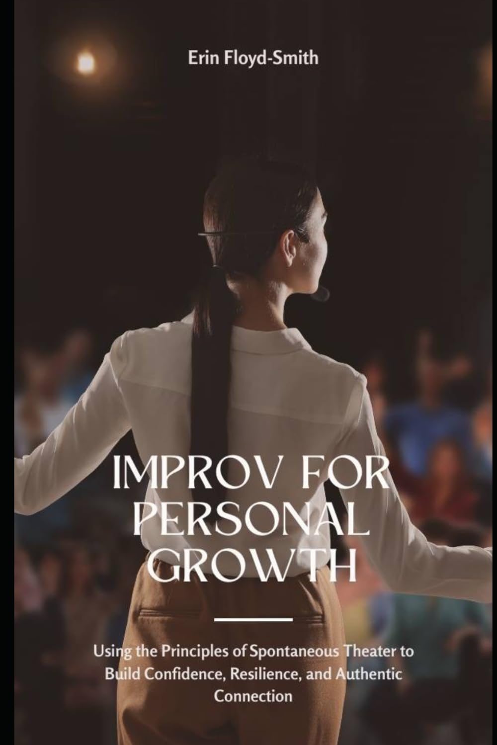 Improv for Personal Growth: Using the Principles of Spontaneous Theater to Build Confidence, Resilience, and Authentic Connection